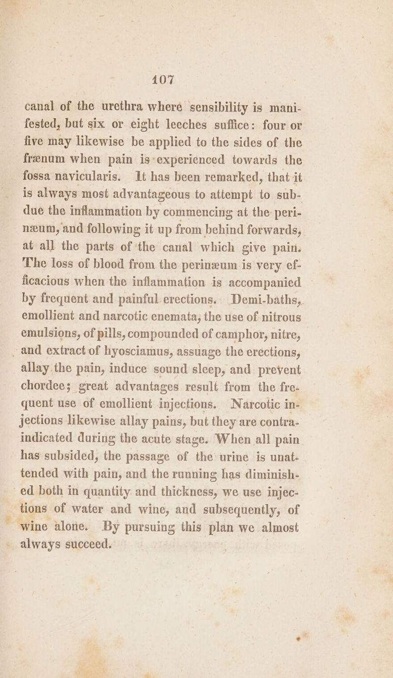 ¢ canal of the urethra where sensibility is mani- fested, but six or eight leeches suffice: four or five may likewise be applied to the sides of the frenum when pain is-experienced towards the fossa navicularis. Jt has been remarked, that it is always most advantageous to attempt to sub- due the inflammation by commencing at the: peri- neum, and following it up from behind forwards, at all the parts of ‘the canal which give pain. The loss of blood from the perineum is very ef- ficacious when the inflammation is accompanied — by frequent and painful-erections. Demi-baths,. emollient and narcotic enemata; the use of nitrous emulsions, of pills, compounded of camphor, nitre, allay.the pain, induce sound sleep, and prevent chordee; great advantages result from the fre- quent use of emollient injections. Narcotic in- jections likewise allay pains, but they are contra- indicated during the acute stage. When all pain has subsided, the passage of the urine is unat- tended with pain, and the running has diminish- tions of water and wine, and subsequently, of wine alone. By pursuing this plan we almost always succeed. |