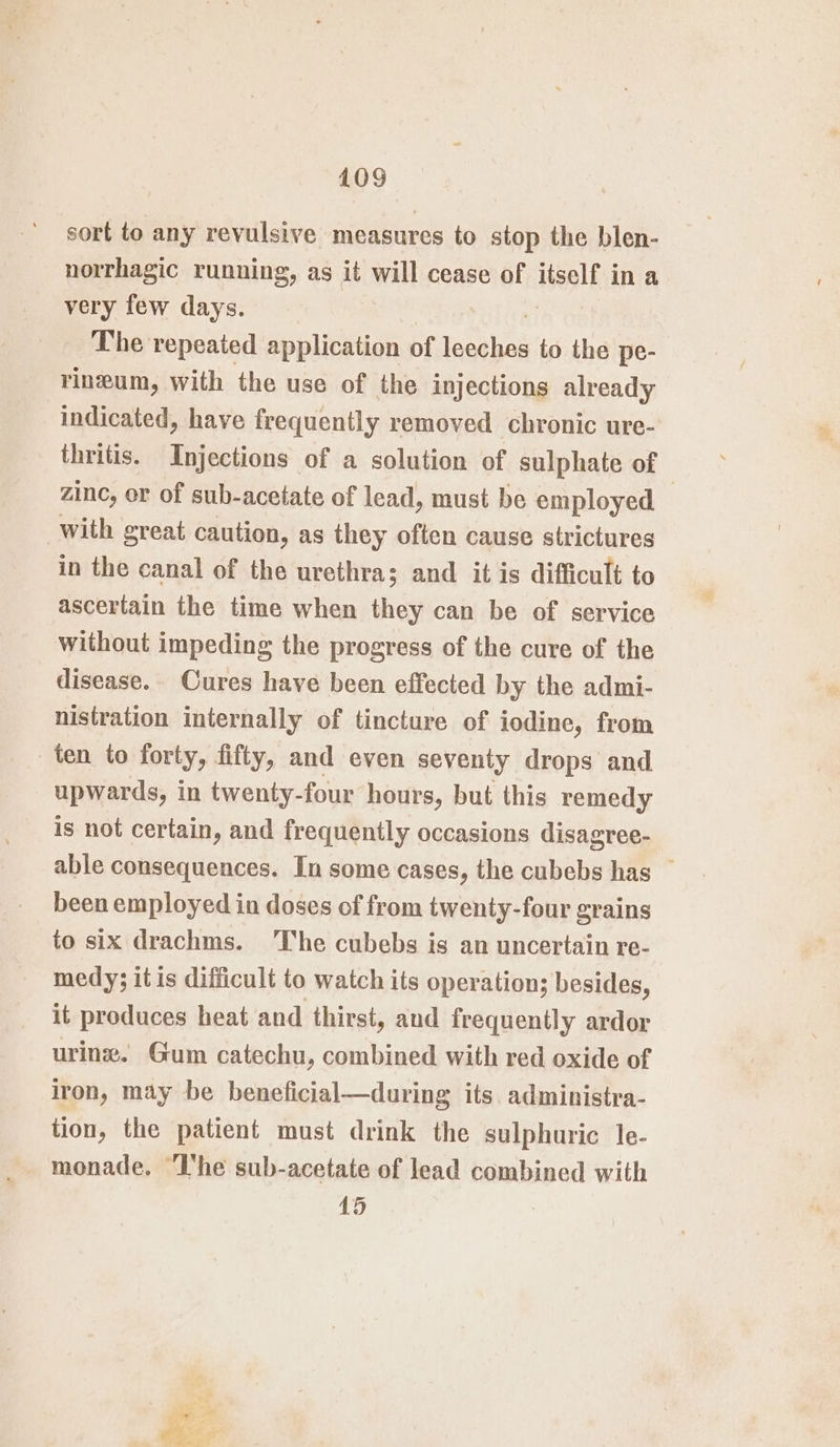 sort to any revulsive measures to stop the blen- norrhagic running, as it will cease of itself in a very few days. The repeated application of Lapin to the pe- rineum, with the use of the injections already indicated, have frequently removed chronic ure- thritis. Injections of a solution of sulphate of zinc, er of sub-acetate of lead, must be employed — with great caution, as they often cause strictures in the canal of the urethra; and it is difficult to ascertain the time when they can be of service without impeding the progress of the cure of the disease. Cures have been effected by the admi- nistration internally of tincture of iodine, from ten to forty, fifty, and even seventy drops and upwards, in twenty-four hours, but this remedy is not certain, and frequently occasions disagree- able consequences. In some cases, the cubebs has — been employed in doses of from twenty-four grains to six drachms. The cubebs is an uncertain re- medy; it is difficult to watch its operation; besides, it produces heat and thirst, and frequently ardor urine. Gum catechu, combined with red oxide of iron, may be beneficial—during its administra- tion, the patient must drink the sulphuric le- monade, ‘Ihe sub-acetate of lead combined with 15