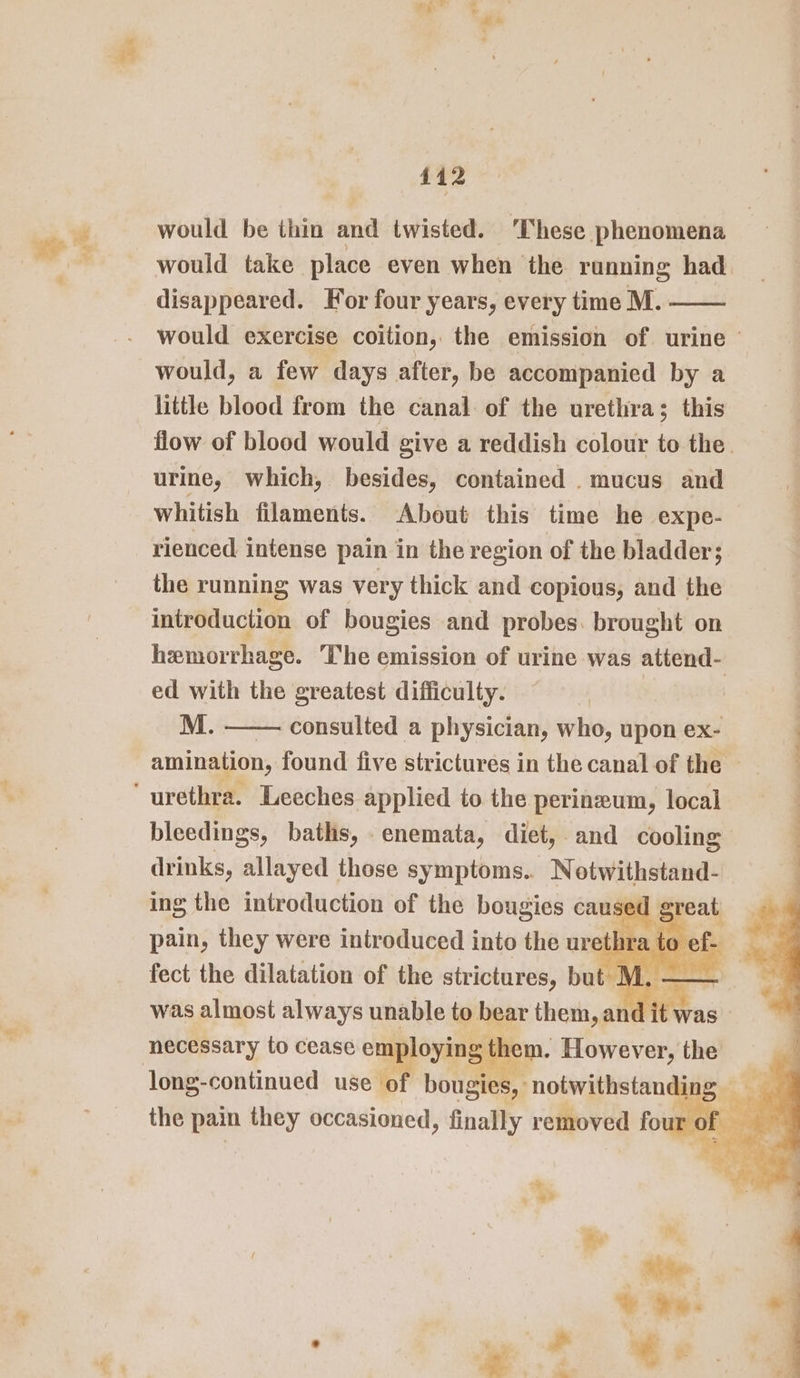 ft '&amp;, : 412 would be thin and twisted. These phenomena would take place even when the running had disappeared. For four years, every time M. would exercise coition, the emission of urine © would, a few days after, be accompanied by a little blood from the canal of the urethra; this flow of blood would give a reddish colour to the. urine, which, besides, contained . mucus and whitish filaments. About this time he expe- rienced intense pain in the region of the bladder; the running was very thick and copious, and the introduction of bougies and probes. brought on hemorrhage. The emission of urine was attend- ed with the greatest difficulty. M. consulted a physician, who, upon ex- amination, found five strictures in the canal of the — ‘ urethra. Leeches applied to the perineum, local bleedings, baths, . enemata, diet, | and cooling drinks, allayed those symptoms.. Notwithstand- ing the introduction of the bougies caused gt pain, taey were e introduced into the arate to of. was almost always unable o bape tet ane necessary to cease emp long-continued use o! pons Felicia ' the pain they occasioned, finally removed fo rof ha