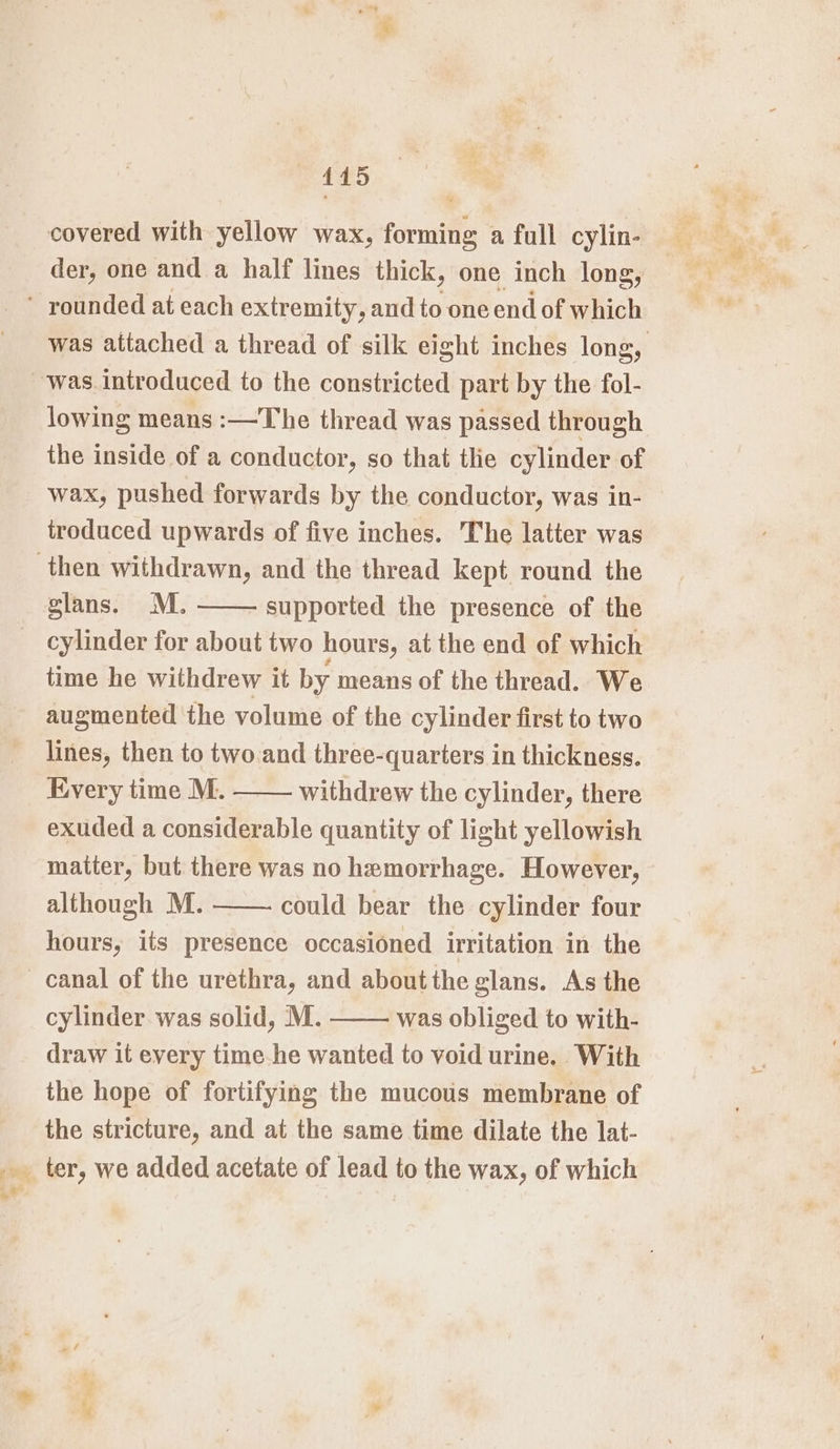 445 covered with yellow wax, forming a full cylin- der, one and a half lines thick, one inch long, was attached a thread of silk eight inches long, lowing means :—The thread was passed through the inside of a conductor, so that tle cylinder of wax, pushed forwards by the conductor, was in- troduced upwards of five inches. The latter was glans. M. supported the presence of the cylinder for about two hours, at the end of which time he withdrew it by means of the thread. We augmented the volume of the cylinder first to two lines, then to two.and three-quarters in thickness. Every time M. withdrew the cylinder, there exuded a considerable quantity of light yellowish matter, but there was no hemorrhage. However, although M. could bear the cylinder four hours, its presence occasioned irritation in the cylinder. was solid, M. was obliged to with- draw it every time he wanted to void urine. With the hope of fortifying the mucous membrane of the stricture, and at the same time dilate the lat-