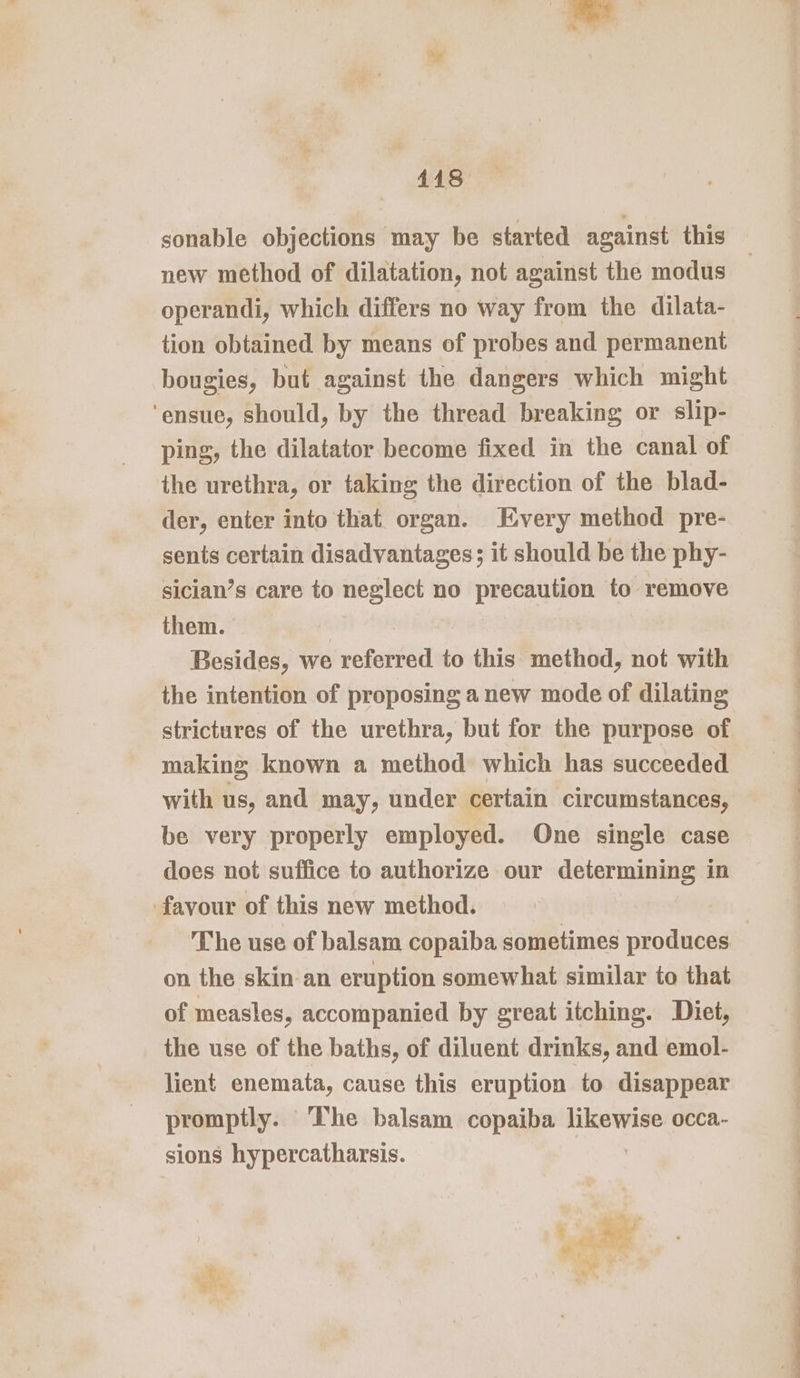 sonable objections may be started against this new method of dilatation, not against the modus operandi, which differs no way from the dilata- tion obtained by means of probes and permanent bougies, but against the dangers which might ‘ensue, should, by the thread breaking or slip- ping, the dilatator become fixed in the canal of the urethra, or taking the direction of the blad- der, enter into that organ. Every method pre- sents certain disadvantages; it should be the phy- sician’s care to neglect no precaution to remove them. | Besides, we referred to this method, not with the intention of proposing anew mode of dilating strictures of the urethra, but for the purpose of making known a method which has succeeded with us, and may, under certain circumstances, be very properly employed. One single case does not suffice to authorize our determining in favour of this new method. The use of balsam copaiba sometimes produces on the skin an eruption somewhat similar to that of measles, accompanied by great itching. Diet, the use of the baths, of diluent drinks, and emol- lient enemata, cause this eruption to disappear promptly. The balsam copaiba likewise occa- sions hypercatharsis. wo: ‘ Ri x?