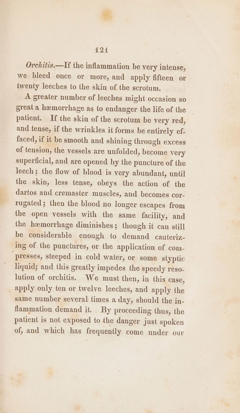 124 Orchitis.—If the inflammation be very intense, we bleed once or more, and apply fifteen or twenty leeches to the skin of the scrotum. A greater number of leeches might occasion so sreat a hemorrhage as to endanger the life of the patient. If the skin of the scrotum be very red, and tense, if the wrinkles it forms be entirely ef- faced, if it be smooth and shining through excess of tension, the vessels are unfolded, become very superficial, and are opened by the puncture of the leech; the flow of blood is very abundant, until the skin, less tense, obeys the action of the dartos and cremaster muscles, and becomes cor- rugaied; then the blood no longer escapes from the open vessels with the same facility, and the hemorrhage diminishes; though it can still be considerable enough to demand cauteriz- ing of the punctures, or the application of com- “presses, steeped in cold water, or some styptic liquid; and this greatly impedes the speedy reso- lution of orchitis. We must then, in this case, apply only ten or twelve leeches, and apply the same number several times a day, should the in- flammation demand it. By proceeding thus, the patient is not exposed to the danger just spoken of, and which has frequently come under our