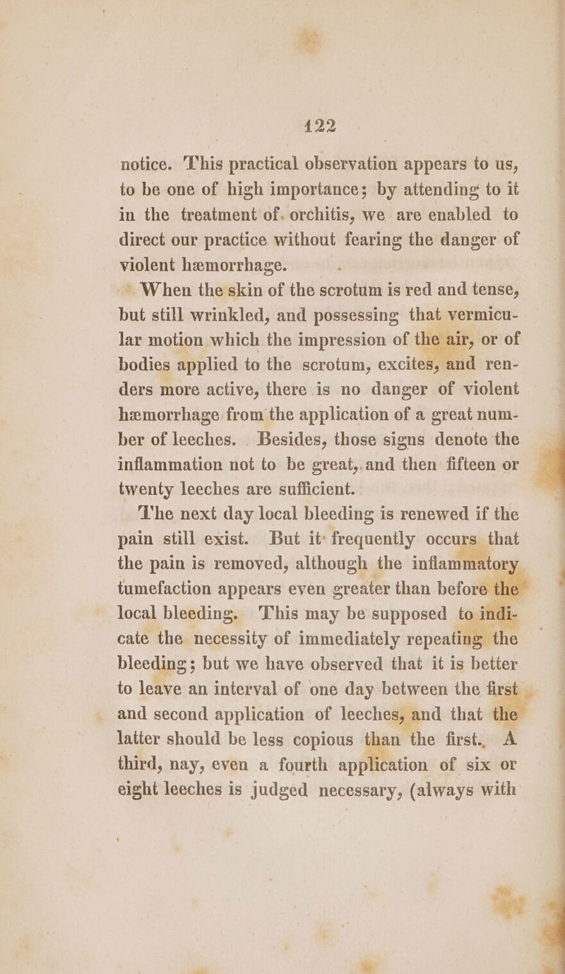 notice. This practical observation appears to us, to be one of high importance; by attending to it in the treatment of. orchitis, we are enabled to direct our practice without fearing the danger of violent hemorrhage. ~~ When the skin of the scrotum is red and tense, but still wrinkled, and possessing that vermicu- lar motion which the impression of the air, or of bodies applied to the scrotum, excites, and ren- ders more active, there is no danger of violent hemorrhage from the application of a great num- ber of leeches. Besides, those signs denote the inflammation not to be great,.and then fifteen or twenty leeches are sufficient. The next day local bleeding is renewed if the pain still exist. But it: frequently occurs that the pain is removed, although the inflammatory tumefaction appears even greater than before th local bleeding. This may be supposed to indi- cate the necessity of immediately repeating the bleeding ; but we have observed that it is better to leave an interval of one day between the fir and second application of leeches, and that te latter should be less copious than the first., third, nay, even a fourth application of six or eight leeches is judged necessary, (always with