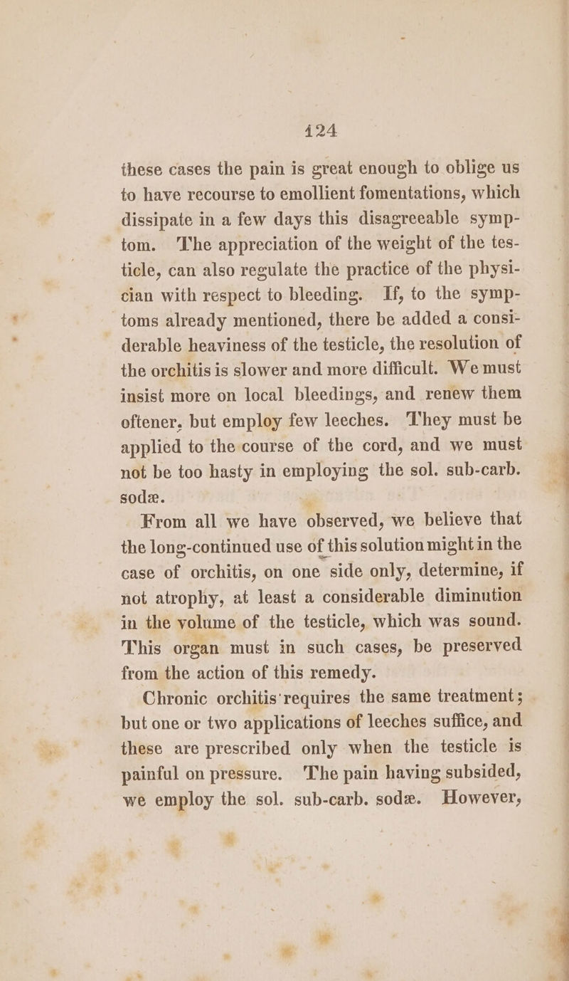 these cases the pain is great enough to oblige us to have recourse to emollient fomentations, which dissipate in a few days this disagreeable symp- tom. The appreciation of the weight of the tes- ticle, can also regulate the practice of the physi- cian with respect to bleeding. If, to the symp- toms already mentioned, there be added a consi- derable heaviness of the testicle, the resolution of the orchitis is slower and more difficult. Wemust insist more on local bleedings, and renew them oftener. but employ few leeches. They must be applied to the course of the cord, and we must not be too hasty in employing the sol. sub-carb. soda. ‘ii From all we have observed, we believe that the long-continued use of this solution might in the case of orchitis, on one side only, determine, if not atrophy, at least a considerable diminution in the volume of the testicle, which was sound. This organ must in such cases, be preserved from the action of this remedy. Chronic orchitis' requires the same treatment; but one or two applications of leeches suffice, and these are prescribed only when the testicle 1s painful on pressure. The pain having subsided, we employ the sol. sub-carb. sod. However, * ae €