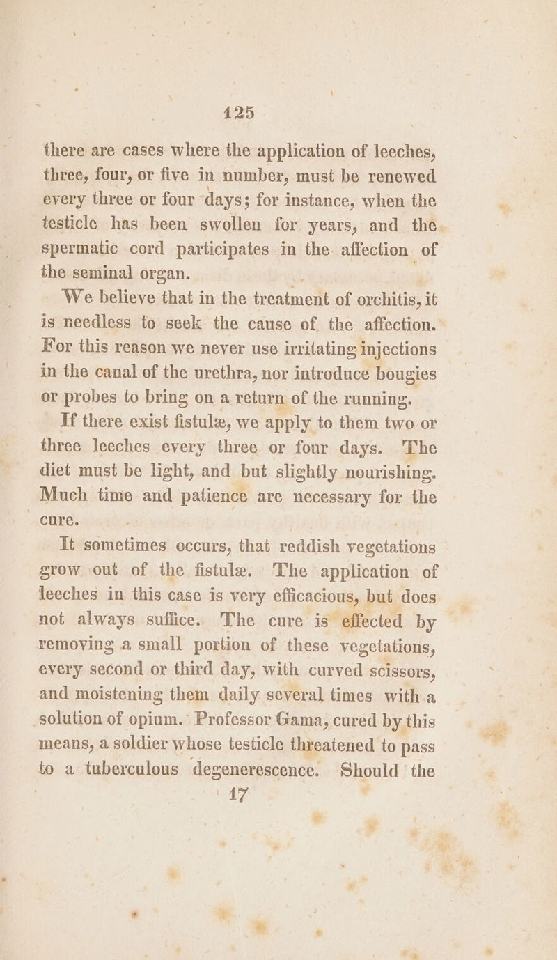 there are cases where the application of leeches, three, four, or five in number, must be renewed every three or four ‘days; for instance, when the testicle has been swollen for years, and the. spermatic cord participates in the. affection. of the seminal organ. - We believe that in the ieeaigicll of auchittas it is needless to seek the cause of the affection. Wor this reason we never use irrilating injections in the canal of the urethra, nor introduce bougies or probes to bring on a return of the running. If there exist fistule, we apply to them two or three leeches every three or four days. The diet must be light, and but slightly nourishing. Much time and patience are necessary for the cure. It sometimes occurs, that reddish ceelatnye grow out of the fistule. ‘The application of leeches in this case is very efficacious, but does not always suffice. The cure is effected by removing a small portion of these vegetations, every second or third day, with curved scissors, and moistening them daily several times with.a solution of opium.° Professor Gama, cured by this means, a soldier whose testicle threatened to pass to a tuberculous degenerescence. Should ‘the 17