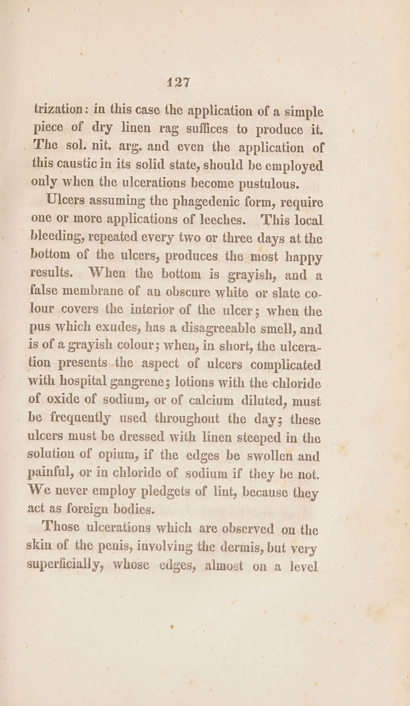 trization: in this case the application of a simple piece of dry linen rag suffices to produce it. _ The sol. nit. arg. and even the application of this caustic in its solid state, should be employed only when the ulcerations become pustulous. Ulcers assuming the phagedenic form, require one or more applications of leeches. This local bleeding, repeated every two or three days at the bottom of the ulcers, produces the most happy results. When the bottom is grayish, and a false membrane of an obscure white or slate co- lour covers the interior of the ulcer; when the - pus which exudes, has a disagreeable smell, and is of a grayish colour; when, in short, the ulcera- tion presents the aspect of ulcers complicated with hospital gangrene; lotions with the chloride of oxide of sodium, or of calcium diluted, must be frequently used throughout the day; these ulcers must be dressed with linen steeped in the solution of opium, if the edges be swollen and painful, or in chloride of sodium if they be not. We never employ pledgets of lint, because they act as foreign bodies. Those ulcerations which are observed on the skin of the penis, involving the dermis, but very superiicially, whose edges, almost on a level