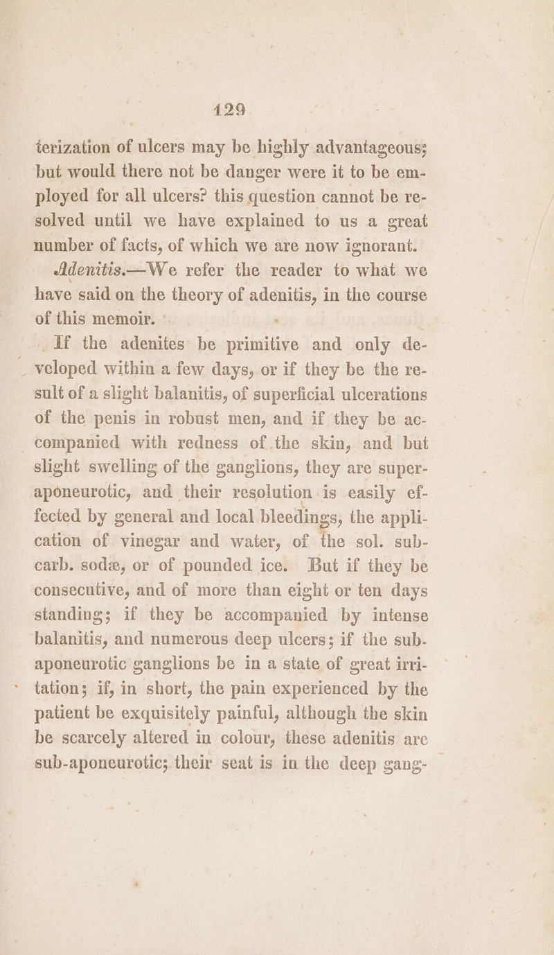 ierization of ulcers may be highly advantageous; but would there not be danger were it to be em- ployed for all ulcers? this question cannot be re- solved until we have explained to us a great number of facts, of which we are now ignorant. Adenitis.—We refer the reader to what we have said on the theory of adenitis, in the course of this memoir. © df the adenites be primitive and only de- _ veloped within a few days, or if they be the re- sult of a slight balanitis, of superficial ulcerations of the penis in robust men, and if they be ac- companied with redness of the skin, and but slight swelling of the ganglions, they are super- aponeurotic, and their resolution is easily ef- fected by general and local bleedings, the appli- cation of vinegar and water, of the sol. sub- carb. sode, or of pounded ice. But if they be consecutive, and of more than eight or ten days standing; if they be accompanied by intense balanitis, and numerous deep ulcers; if the sub. aponeurotic ganglions be in a state of great irri- tation; if, in short, the pain experienced by the patient be exquisitely painful, although the skin be scarcely altered in colour, these adenitis are sub-aponeurotic; their seat is in the deep gang- —