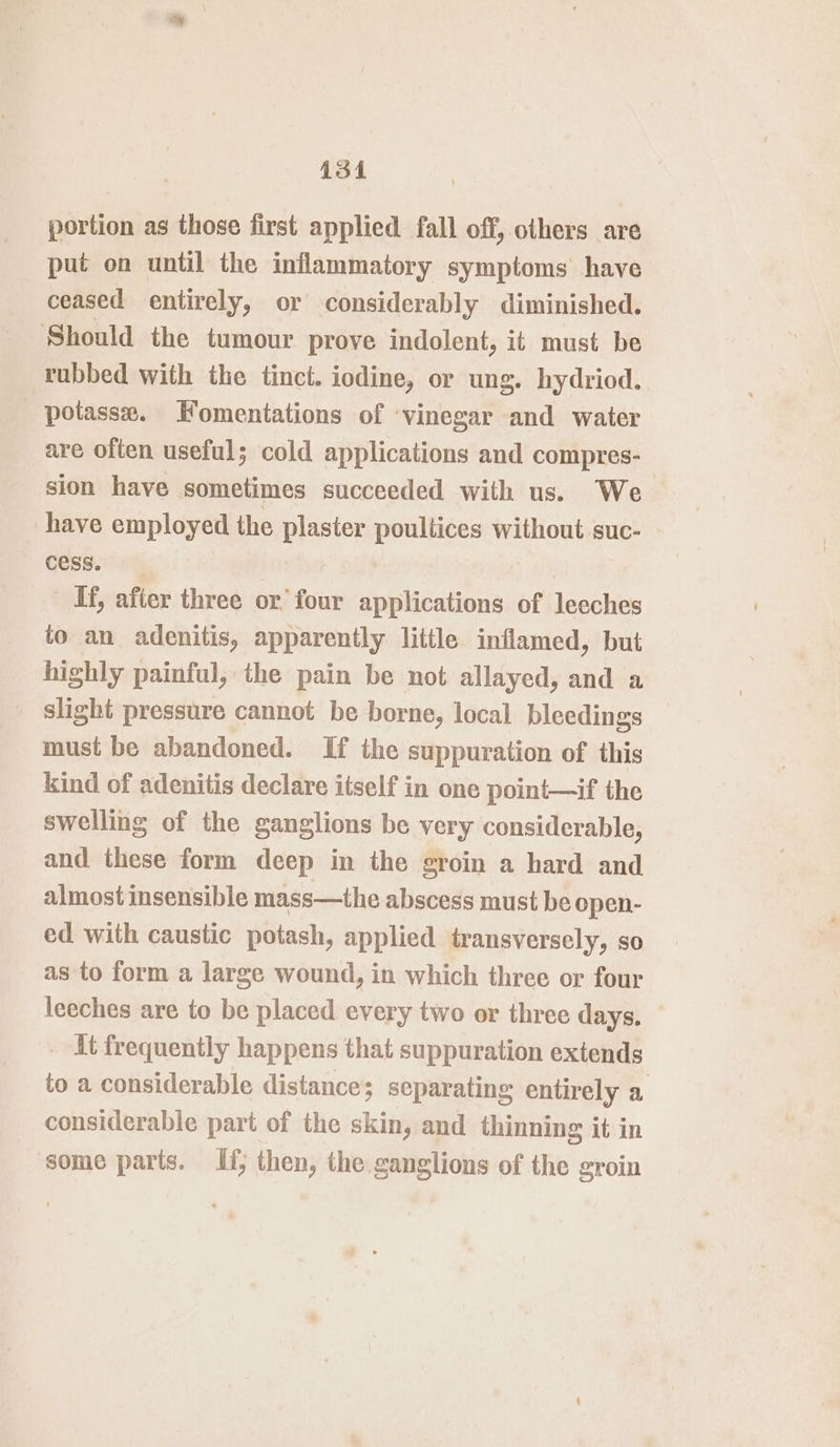 is4 portion as those first applied fall off, others are put on until the inflammatory symptoms have ceased entirely, or considerably diminished. Should the tumour prove indolent, it must be rubbed with the tinct. iodine, or ung. hydriod. potasse. FKomentations of vinegar and water are often useful; cold applications and compres- sion have sometimes succeeded with us. We have employed the plaster poultices without suc- cess. _ If, after three or’ four applications of leeches to an adenitis, apparently little inflamed, but highly painful, the pain be not allayed, and a slight pressure cannot be borne, local bleedings must be abandoned. If the suppuration of this kind of adenitis declare itself in one point—if the swelling of the ganglions be very considerable, and these form deep in the groin a hard and almost insensible mass—the abscess must be open- ed with caustic potash, applied transversely, so as to form a large wound, in which three or four leeches are to be placed every two or three days. it frequently happens that suppuration extends to a considerable distance; separating entirely a considerable part of the skin, and thinning it in some parts. If; then, the ganglions of the groin