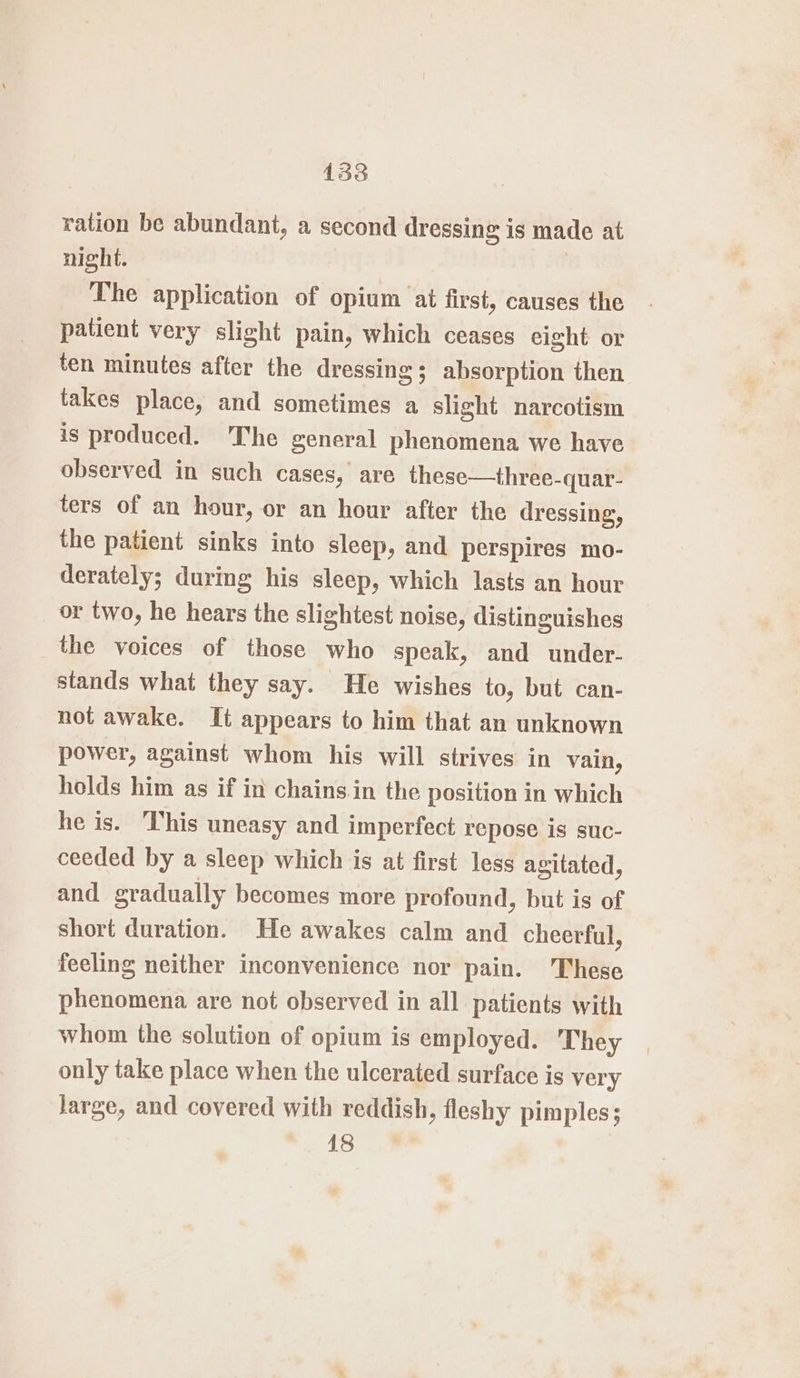 ration be abundant, a second dressing is made at night. The application of opium ai first, causes the patient very slight pain, which ceases eight or ten minutes after the dressing ; absorption then takes place, and sometimes a a slight narcotism is produced. 'The general phenomena we have observed in such cases, are these—three- -quar- ters of an hour, or an hour after the dressing, the patient sinks into sleep, and perspires mo- derately; during his sleep, which lasts an hour or two, he hears the slightest noise, distinguishes the voices of those who speak, and under- stands what they say. He wishes to, but can- not awake. It appears to him that an unknown power, against whom his will strives in vain, holds him as if in chains in the position in which he is. This uneasy and imperfect repose is suc- ceeded by a sleep which is at first less agitated, and gradually becomes more profound, but is of short duration. He awakes calm and cheerful, feeling neither inconvenience nor pain. These phenomena are not observed in all patients with whom the solution of opium is employed. They only take place when the ulcerated surface is very Jarge, and covered with reddish, fleshy pimples; 18