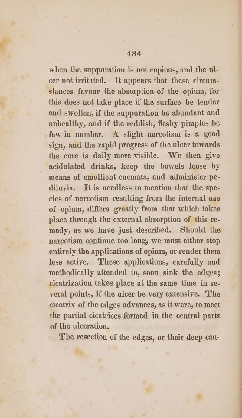 when the suppuration is not copious, and the ul- cer not irritated. It appears that these circum- stances favour the absorption of the opium, for this does not take place if the surface be tender and swollen, if the suppuration be abundant and unhealthy, and if the reddish, fleshy pimples be few in number. A slight narcotism is a good sign, and the rapid progress of the ulcer towards the cure is daily more visible. We then give acidulated drinks, keep the bowels loose by means of emollient enemata, and administer pe- diluvia. It is needless to mention that the spe- cies of narcotism resulting from the internal use of opium, differs greatly from that which takes place through the external absorption of this re- medy, as we have just described. Should the narcotism continue too long, we must either stop entirely the applications of opium, or render them less active. ‘These applications, carefully and methodically attended to, soon sink the edges; cicatrization takes place at the same time in se- veral points, if the ulcer be very extensive. The cicatrix of the edges advances, as it were, to meet the partial cicatrices formed in the central parts of the ulceration. The resection of the edges, or their deep cau- A Rs