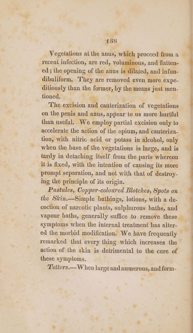 Vegetations at the anus, which proceed froma recent infection, are red, Yolyy ninons, and flatten- ed; the opening of the anus is di ated, and infun- dibuliform. They are removed even more expe- ditiously than the former, by the means just men- tioned. ay 4 The excision and cxnterization of veaguiieas ; on the penis and anus, appear'to us more hurtful than useful. We employ partial excision only to accelerate the action of the opium, and cauteriza-_ tion, with nitric acid or potass in alcohol, only when the base of the vegetations is large, and is tardy in detaching itself from the parts whereon it is fixed, with the intention of causing its more prompt separation, and not with that of destroy- ing the principle of its origin. Pustules, Copper-coloured Blotches, Spots on the Skin.—Simple bathings, lotions, with a de- coction of narcotic plants, sulphurous baths, and vapour baths, generally suffice to remove these — symptoms when the internal treatment has alter- ed the morbid modification. We have frequently remarked that every thing which increases the action of the skin is detrimental to the cure of these symptoms. PLetters.—W hen large and numerous, and hon a bia ites ii. ieee inte: oe re s “ = a Ge NC a es ne