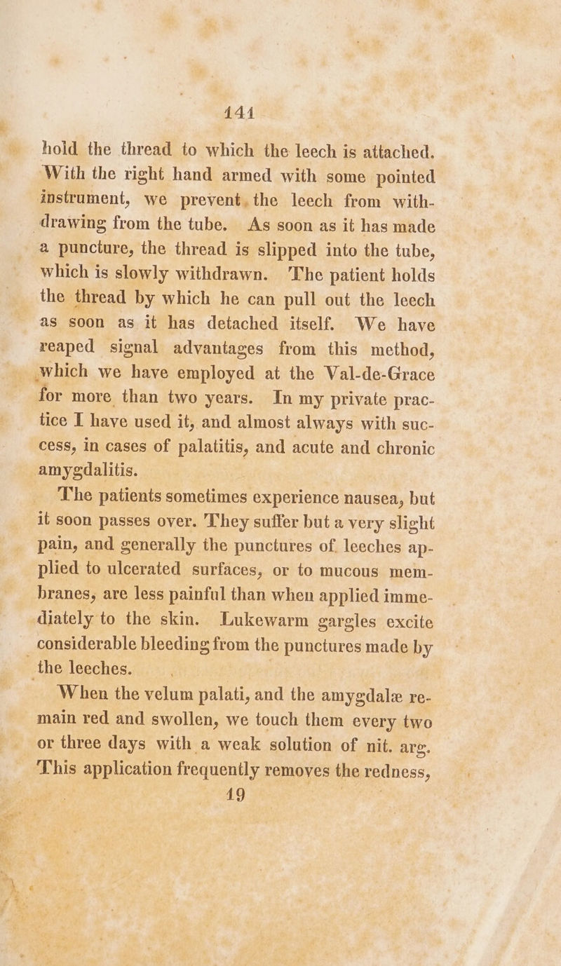 444 hold the thread to which the leech is attached. With the right hand armed with some pointed instrument, we prevent.the leech from with- drawing from the tube. As soon as it has made a punciure, the thread is slipped into the tube, which is slowly withdrawn. The patient holds the thread by which he can pull out the leech as soon as it has detached itself. We have reaped signal advantages from this method, which we have employed at the Wal-de-Grace for more than two years. In my private prac- tice I have used it, and almost always with suc- cess, in cases of palatitis, and acute and chronic amygdalitis. The patients sometimes experience nausea, but it soon passes over. They suffer but a very slight pain, and generally the punctures of. leeches ap- plied to ulcerated surfaces, or to mucous mem- branes, are less painful than when applied imme- diately to the skin. Lukewarm gargles excite considerable bleeding from the punctures made by the leeches. | | When the velum palati, and the amygdale re- main red and swollen, we touch them every two or three days with a weak solution of nit. arg. This application frequently removes the redness, 19 oe