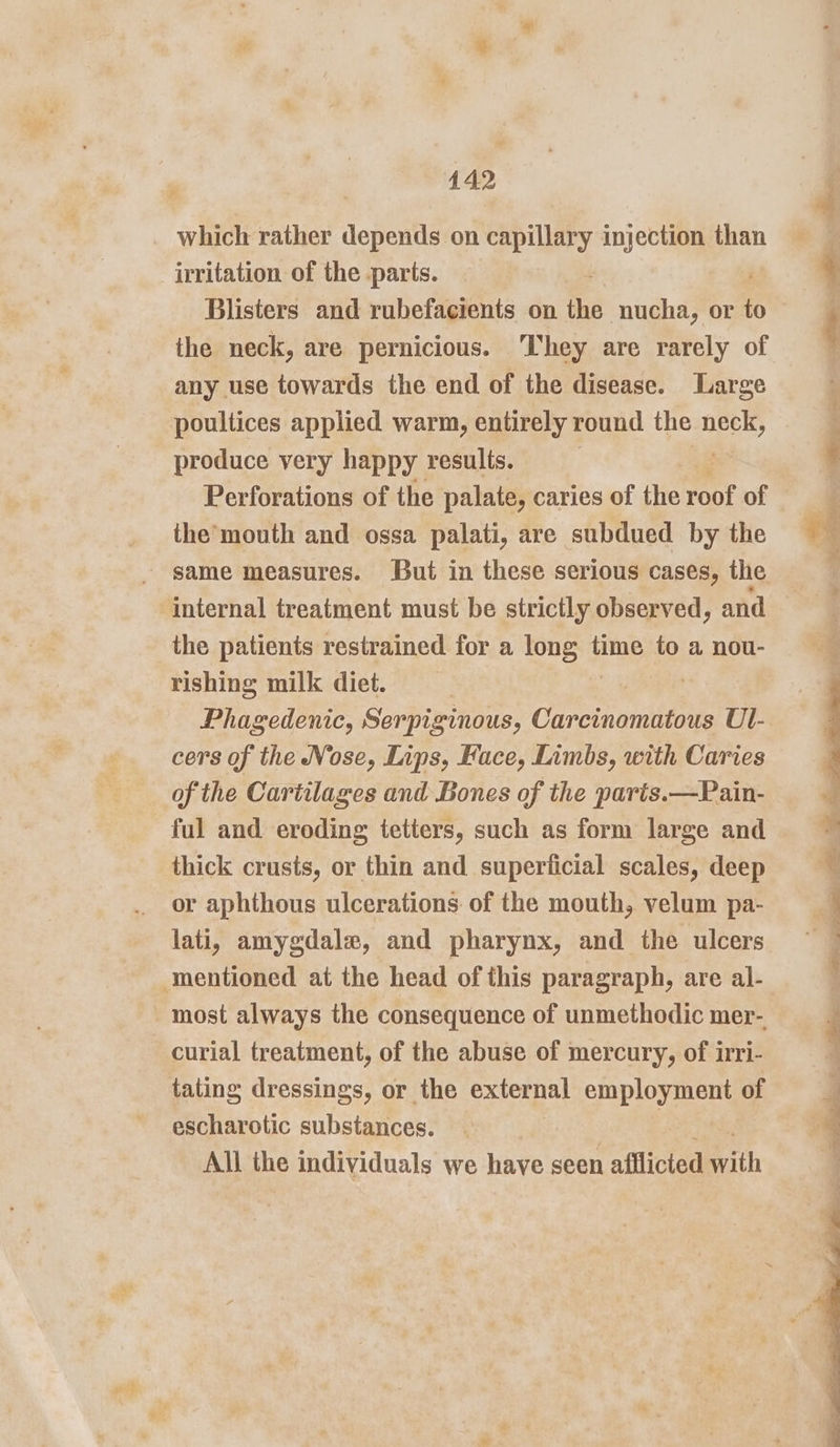 pe which rather depends on capillary injection than irritation of the parts. the neck, are pernicious. They are rarely of any use towards the end of the disease. Large poultices applied warm, entirely round the neck, produce very happy results. Perforations of the palate, caries of the roof of the’mouth and ossa palati, are subdued by the - same measures. But in these serious cases, the internal treatment must be strictly observed, and the patients restrained for a nue time to a nou- rishing milk diet. | Phagedenic, Serpiginous, Carcinomatous Ul- cers of the Nose, Lips, Hace, Limbs, with Caries of the Caritlages and Bones of the paris.—Pain- ful and eroding tetters, such as form large and thick crusts, or thin and superficial scales, deep or aphthous ulcerations. of the mouth, velum pa- lati, amygdale, and pharynx, and the ulcers mentioned at the head of this paragraph, are al- most always the consequence of unmethodic mer- _curial treatment, of the abuse of mercury, of irri- tating dressings, or the external employment of escharotic substances. All the individuals we have seen afllicted with