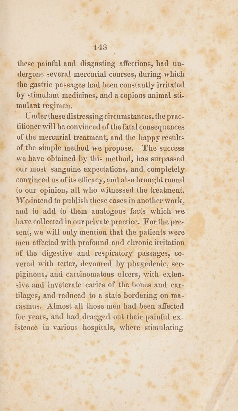 these painful and disgusting affections, had un- dergone several mercurial courses, during which the gastric passages had been constantly irritated by stimulant medicines, and a copious animal sti- mulant regimen. | | Under these distressing circumstances, the prac- titioner will be convinced of the fatal consequences © of the mercurial treatment, and the happy results of the simple method we propose. The success we have obtained by this method, has surpassed our most sanguine expectations, and. completely convinced us of its efficacy, and also brought round to our opinion, all who witnessed the treatment. We-intend to publish these cases in another work, and to add to them analogous facts which we have collected in our private practice. For the pre- sent, we will only mention that the patients were © men affected with profound and chronic irritation of the digestive and respiratory passages, co- vered with tetter, devoured by phagedenic, ser- piginous, and carcinomatous ulcers, with exten- sive and inveterate caries of the bones and car- tilages, and reduced to a state bordering on ma- rasmus. Almost all those men had been affected for years, and had dragged out their painful ex- istence in various hospitals, where stimulating