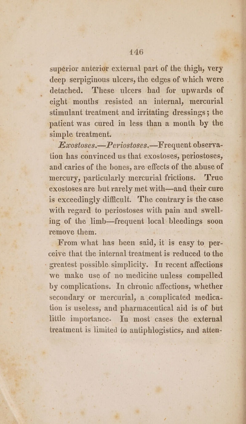 superior anterior external part of the thigh, very detached. ‘These ulcers had for upwards of eight months resisted an internal, mercurial stimulant treatment and irritating dressings; the patient was cured in less than a month by the simple treatment. Exostoses.—Periostoses. ir equent obserya- tion has convinced us that exostoses, periostoses, mercury, particularly mercurial frictions. ‘T'rue exostoses are but rarely met with—and their cure is exceedingly difficult. ‘The contrary is the case with regard. to periostoses with pain and swell- ing of the limb—frequent local bleedings soon remove them. | From what has been said, it is easy to per- ceive that the internal treatment is reduced to the - greatest possible. simplicity. In recent affections we make use of no medicine unless compelled secondary or mercurial, a complicated medica- tion is useless, and pharmaceutical aid is of but little importance. In most cases the external treatment is limited io antiphlogistics, and atten- ee eR er ee ae eS eee