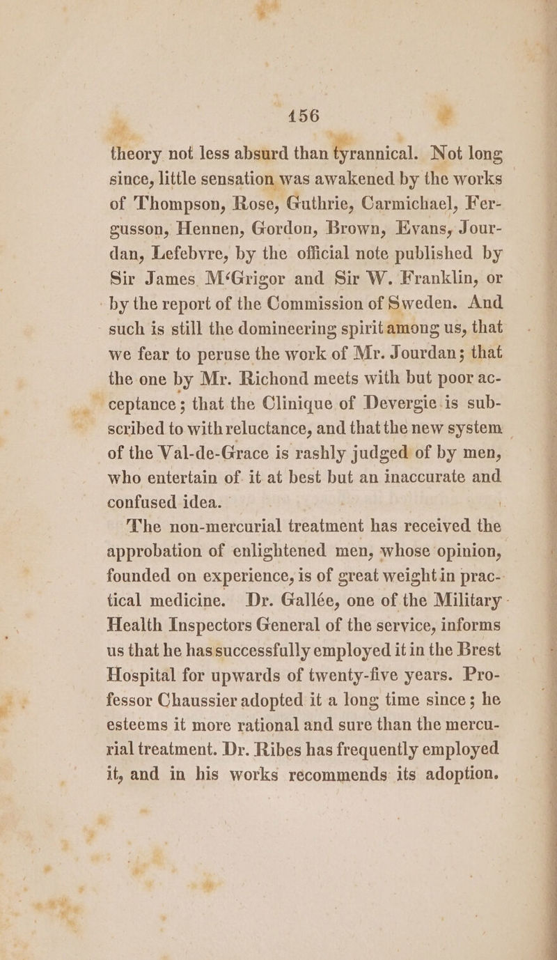 theory not less absurd than Prasinicall Not long since, little sensation was awakened by the works of Thompson, Rose, Guthrie, Carmichael, Fer- gusson, Hennen, Gordon, Brown, Evans, Jour- dan, Lefebvre, by the official note published by Sir James. M‘Grigor and Sir W. Franklin, or such is still the domineering spirit among us, that we fear to peruse the work of Mr. Jourdan; that the one by Mr. Richond meets with but poor ac- of the Val-de-Grace is rashly judged of by men, who entertain of. it at best but an inaccurate and confused idea. | The non-mercurial treatment has received the Health Inspectors General of the service, informs us that he has successfully employed it in the Brest Hospital for upwards of twenty-five years. Pro- fessor Chaussier adopted it a long time since; he esteems it more rational and sure than the mercu- rial treatment. Dr. Ribes has frequently employed it, and in his works recommends its adoption. . Ce en ee a ee ee Me ee tae ta Nas ee eee Pg re eos A a So Parga