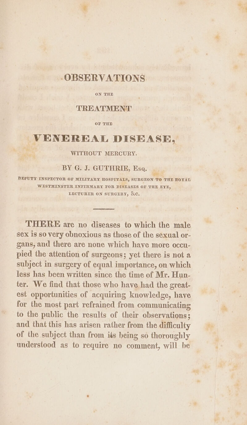 ‘OBSERVATIONS ON THE TREATMENT OF THE VENEREAL DISEASE, WITHOUT MERCURY. ag BY G. J. GUTHRIE, Esa. oe DEPUTY INSPECTOR OF MILITARY. HOSPITALS, SURGEON TO THE ROYAL WESTMINSTER INFIRMARY FOR DISEASES OF THE EYE, LECTURER ON SURGERY, &amp;c. THERE are no diseases to which the male sex is so very obnoxious as those of the sexual or- gans, and there are none which have more occu- pied the attention of surgeons; yet there is not a subject in surgery of equal importance, on which less has been written since the time of Mr. Hun- ter. We find that those who have had the great- est opportunities of acquiring knowledge, have for the most part refrained from communicating to the public the results of their observations; and that this has arisen rather from the difficulty of the subject than from iés being so thoroughly understood as to require no comment, will be