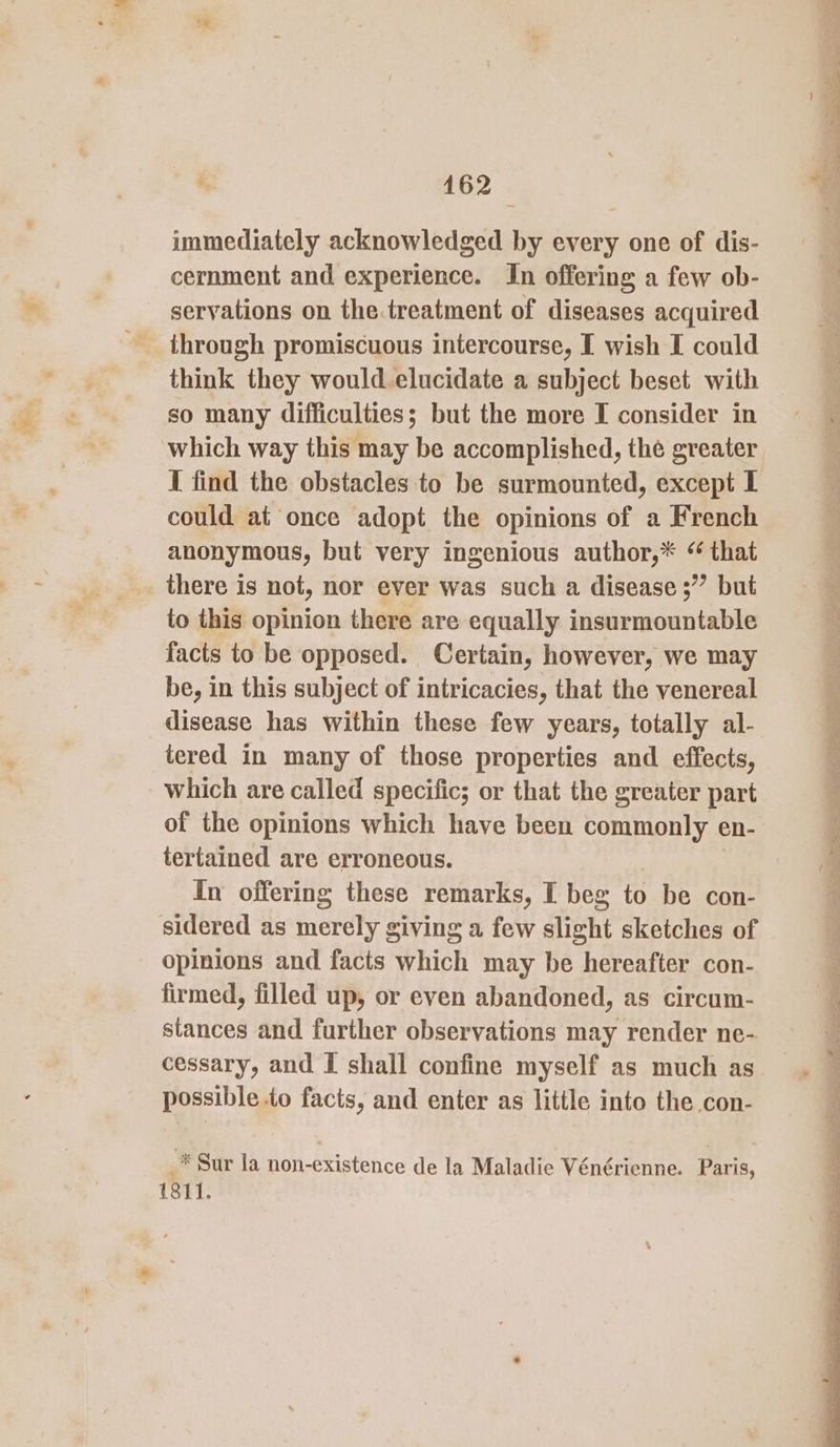 immediately acknowledged by every one of dis- cernment and experience. In offering a few ob- servations on the.treatment of diseases acquired through promiscuous intercourse, I wish I could think they would elucidate a subject beset with so many difficulties; but the more I consider in which way this may be accomplished, the greater I find the obstacles to be surmounted, except I could at once adopt the opinions of a French anonymous, but very ingenious author,* ‘ that _ there is not, nor ever was such a disease ;” but to this opinion there are equally insurmountable facts to be opposed. Certain, however, we may be, in this subject of intricacies, that the venereal disease has within these few years, totally al- tered in many of those properties and effects, which are called specific; or that the greater part of the opinions which have been commonly en- tertained are erroneous. In offering these remarks, I beg to be con- sidered as merely giving a few slight sketches of opinions and facts hin may be hereafter con- firmed, filled up, or even abandoned, as circum- stances and further observations may render ne- cessary, and I shall confine myself as much as possible to facts, and enter as little into the con- af Sur la non-existence de la Maladie Vénérienne. Paris, 1811.