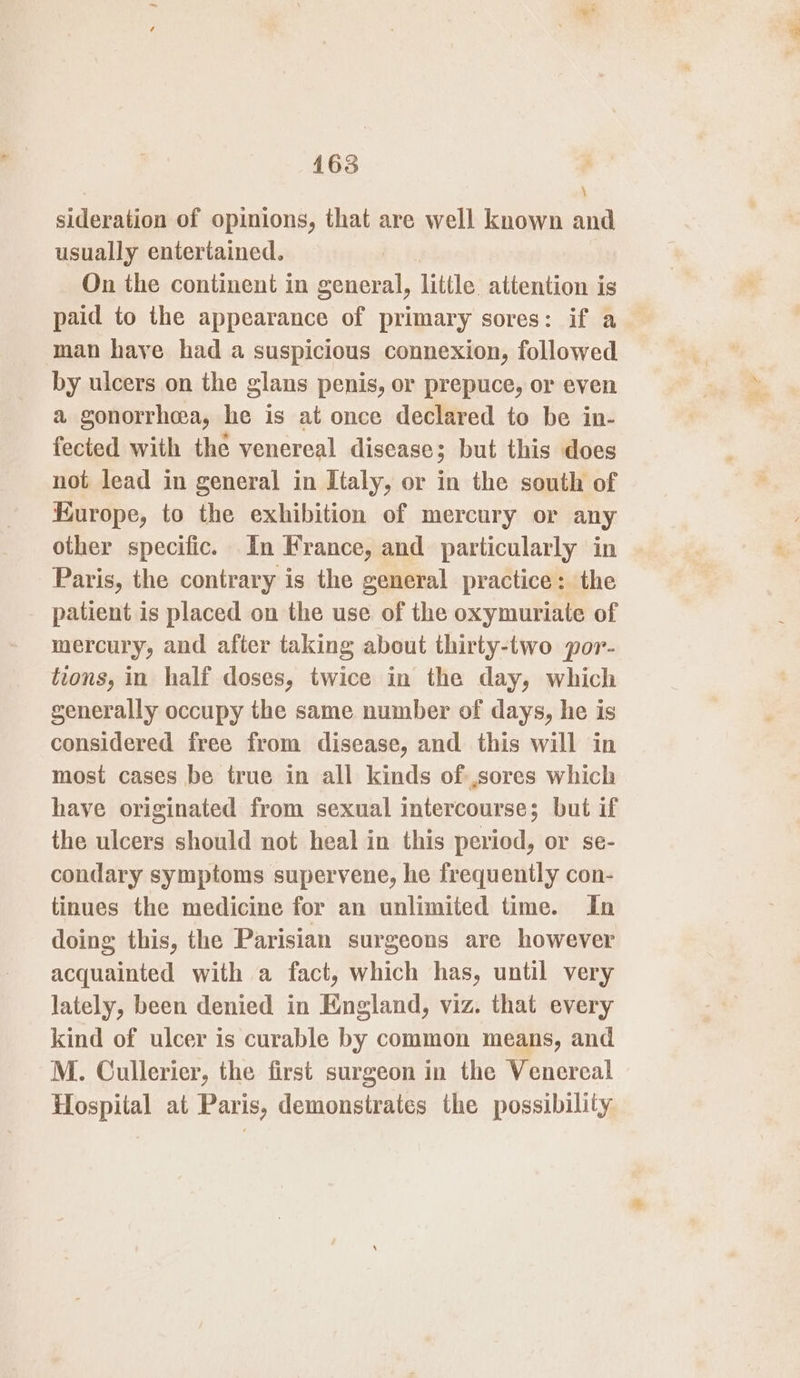 ap 163 \ sideration of opinions, that are well known and usually entertained. , On the continent in general, little attention is paid to the appearance of primary sores: if a man have had a suspicious connexion, followed by ulcers on the glans penis, or prepuce, or even a gonorrhoea, he is at once declared to be in- fected with the venereal disease; but this does not lead in general in Italy, or in the south of Kurope, to the exhibition of mercury or any other specific. In France, and particularly in Paris, the contrary is the general practice: the patient is placed on the use of the oxymuriate of mercury, and after taking about thirty-two por- tions, in half doses, twice in the day, which generally occupy the same number of days, he is considered free from disease, and this will in most cases be true in all kinds of sores which have originated from sexual intercourse; but if the ulcers should not heal in this period, or se- condary symptoms supervene, he frequently con- tinues the medicine for an unlimited time. In doing this, the Parisian surgeons are however acquainted with a fact, which has, until very lately, been denied in England, viz. that every kind of ulcer is curable by common means, and M. Cullerier, the first surgeon in the Venereal Hospital at Paris, demonstrates the possibility