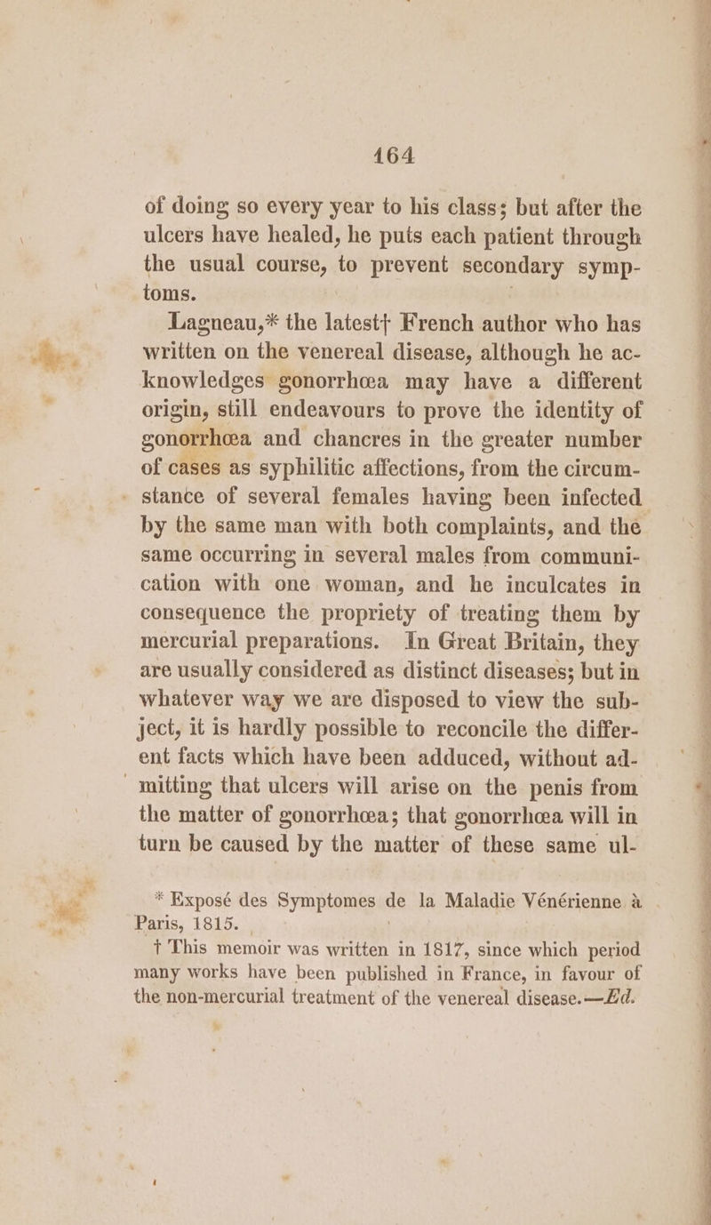 of doing so every year to his class; but after the ulcers have healed, he puts each patient through the usual course, to prevent secondary symp- toms. Lagneau,* the latest} French author who has written on the venereal disease, although he ac- knowledges gonorrhea may have a different origin, still endeavours to prove the identity of gonorrhoea and chancres in the greater number of cases as syphilitic affections, frei the circum- same occurring in several males from communi- cation with one woman, and he inculcates in consequence the propriety of treating them by mercurial preparations. In Great Britain, they are usually considered as distinct diseases; but in whatever way we are disposed to view the sub- ject, it is hardly possible to reconcile the differ- ent facts which have been adduced, without ad- the matter of gonorrhoea; that gonorrhcea will in turn be caused by the matter of these same ul- * Exposé des Symptomes dé la Maladie Véenérienne a au Paris, 1815. + This memoir was written in 1817, since which period many works have been published in France, in favour of the non-mercurial treatment of the venereal disease. —Zd. We ‘ ra 0 tat ee ge ee a. a Na a ee a ee ae shea eg Se eg a Fe ee eS Oo Ip ee ee a ee eee, es yee ~ PR me a Pah ee Se Cp tina. Dig ees nl mn) Ig eee ee ee ee ae Se a ee =e Pa te on ers Pe nae I ag «pn Dig Gat oe oe Ped ro, me . Swe e? ny ™ = e - : ee Nn Ti hg neh