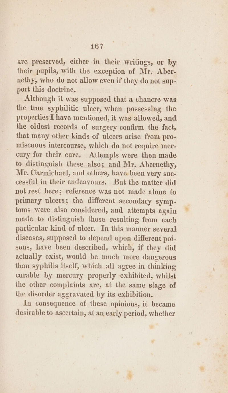 are preserved, either in their writings, or by their pupils, with the exception of Mr. Aber- nethy, who do not allow even if they do not sup- port this doctrine. Although it was sclingneds that a chancre was the true syphilitic ulcer, when possessing the properties I have mentioned, it was allowed, and the oldest records of surgery confirm the fact, that many other kinds of ulcers arise from pro- miscuous intercourse, which do not require mer- cury for their cure. Attempts were then made to distinguish these also; and Mr. Abernethy, Mr. Carmichael, and others, have been very suc- cessful in their endeavours. But the matter did not rest here; reference was not made alone to primary ulcers; the different secondary symp- toms were also considered, and attempts again made to distinguish those resulting from each particular kind of ulcer. In this manner several diseases, supposed to depend upon different poi- sons, have been described, which, if they did actually exist, would be much more dangerous than syphilis itself, which all agree in thinking curable by mercury properly exhibited, whilst the other complaints are, at the same stage of the disorder aggravated by its exhibition. In consequence of these opinions, it became desirable to ascertain, at an early period, whether