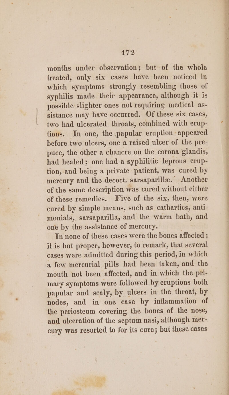 months under observation; but of the whole treated, only six cases have been noticed in which symptoms strongly resembling those of syphilis made their appearance, although it is possible slighter ones not requiring medical as- sistance may have occurred. Of these six cases, two had ulcerated throats, combined with erup- tions. In one, the papular eruption appeared before two ulcers, one a raised ulcer of the pre- puce, the other a chancre on the corona glandis, had healed; one had a syphilitic leprous erup- tion, and bene a private patient, was cured by mercury and the decoct. sarsaparille. Another of the same description was cured without either of these remedies. Five of the six, then, were cured by simple means, such as cathartics, anti- monials, sarsaparilla, and the warm bath, and one by the assistance of mercury. In none of these cases were the bones affected ; it is but proper, however, to remark, that several cases were admitted during this period, in which a few mercurial pills had been taken, and the mouth not been affected, and in which the pri- mary symptoms were followed by eruptions both papular and scaly, by ulcers in the throat, by nodes, and in one case by inflammation of the periosteum covering the bones of the nose, and ulceration of the septum nasi, although mer- cury was resorted to for its cure; but these cases