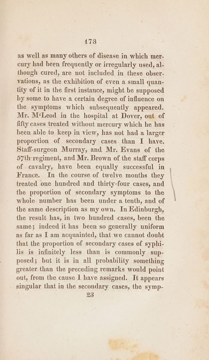 \ as well as many others of disease in which mer- cury had been frequently or irregularly used, al- though cured, are not included in these obser- vations, as the exhibition of even a small quan- tity of it in the first instance, might be supposed by some to have a certain degree of influence on the symptoms which subsequently appeared. Mr. M‘Leod in the hospital at Dover, out of fifty cases treated without mercury which he has been able to keep in view, has not had a larger proportion of secondary cases. than I haye. Staff-surgeon Murray, and Mr. Evans of the 57th-regiment, and Mr. Brown of the staff corps France. In the course of twelve months they treated one hundred and thirty-four cases, and the proportion of secondary symptoms to the whole number has been under a tenth, and of the same description as my own. In Edinburgh, the result has, in two hundred cases, been the same; indeed it has been so generally uniform as far as I am acquainted, that we cannot doubt that the proportion of secondary cases of syphi- lis is infinitely less than is commonly sup- posed; but it is in all probability something greater. than the preceding remarks would point out, from the cause I have assigned. It appears _ singular that in the secondary cases, the symp- | 3) Pr aiaael soar