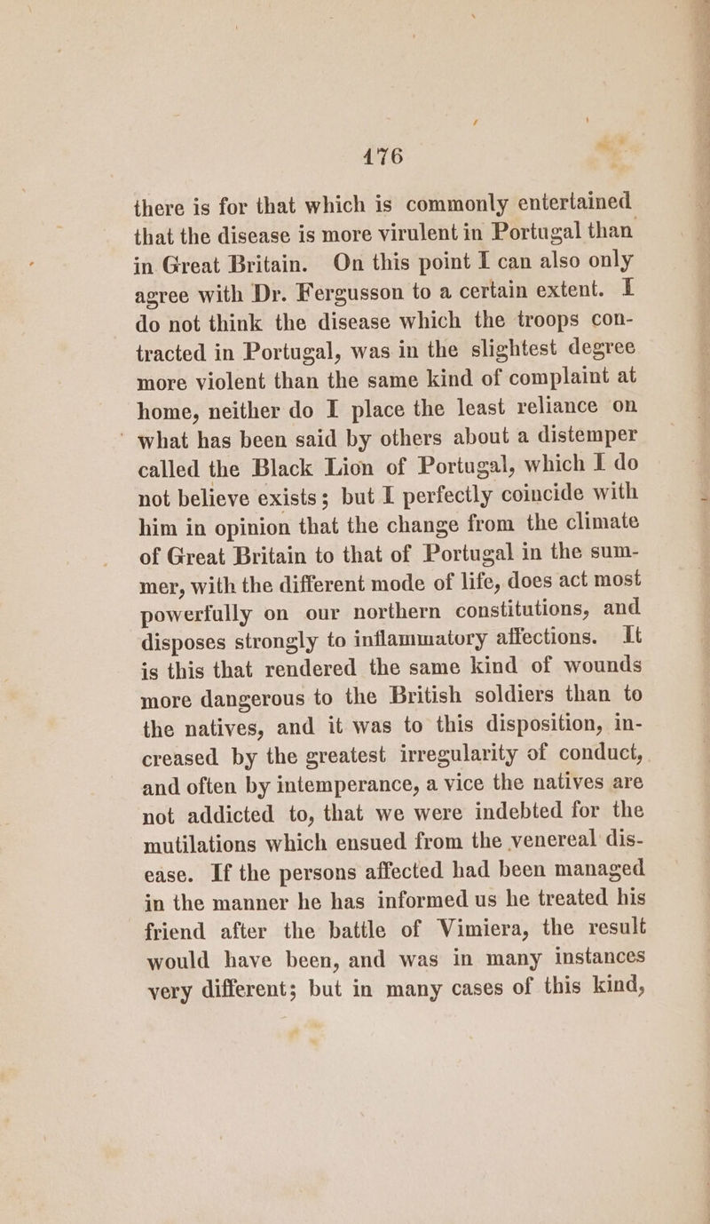 there is for that which is commonly entertained in Great Britain. On this point I can also only agree with Dr. Fergusson to a certain extent. I do not think the disease which the troops con- tracted in Portugal, was in the slightest degree more violent than the same kind of complaint at home, neither do I place the least reliance on ' what has been said by others about a distemper called the Black Lion of Portugal, which I do not believe exists; but I perfectly coincide with him in opinion that the change from the climate of Great Britain to that of Portugal in the sum- mer, with the different mode of life, does act most powerfully on our northern constitutions, and disposes strongly to inflammatory affections. It is this that rendered the same kind of wounds more dangerous to the British soldiers than to the natives, and it was to this disposition, in- creased by the greatest irregularity of conduct, and often by intemperance, a vice the natives are not addicted to, that we were indebted for the mutilations which ensued from the venereal dis- ease. If the persons affected had been managed in the manner he has informed us he treated his friend after the battle of Vimiera, the result would have been, and was in many instances very different; but in many cases of this kind, ———