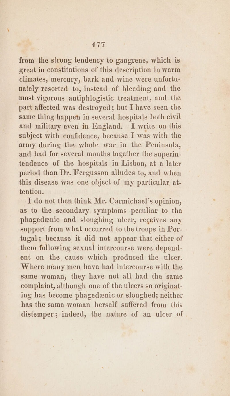 from the strong tendency to gangrene, which is great in constitutions of this description in warm climates, mercury, bark and wine were unfortu- nately resorted to, instead of bleeding and the most vigorous antiphlogistic treatment, and the part affected was destroyed; but L have seen the same thing happen in several hospitals both civil and military even in England. I write on this subject with confidence, because I was with the army during the whole war in the Peninsula, and had for several months together the superin- tendence of the hospitals in Lisbon, at a later period than Dr. Fergusson alludes to, and when this disease was one object of my particular at- tention. I do not then think Mr. Carmichael’s opinion, as to the secondary symptoms peculiar to the phagedenic and sloughing ulcer, receives any support from what occurred to the troops in Por- tugal; because it did not appear that either of them following sexual intercourse were depend- ent on the cause which produced the ulcer. Where many men have had intercourse with the same woman, they have not all had the same complaint, although one of the ulcers so originat- ing has become phagedzenic or sloughed; neither has the same woman herself suffered from this distemper; indeed, the nature of an ulcer of