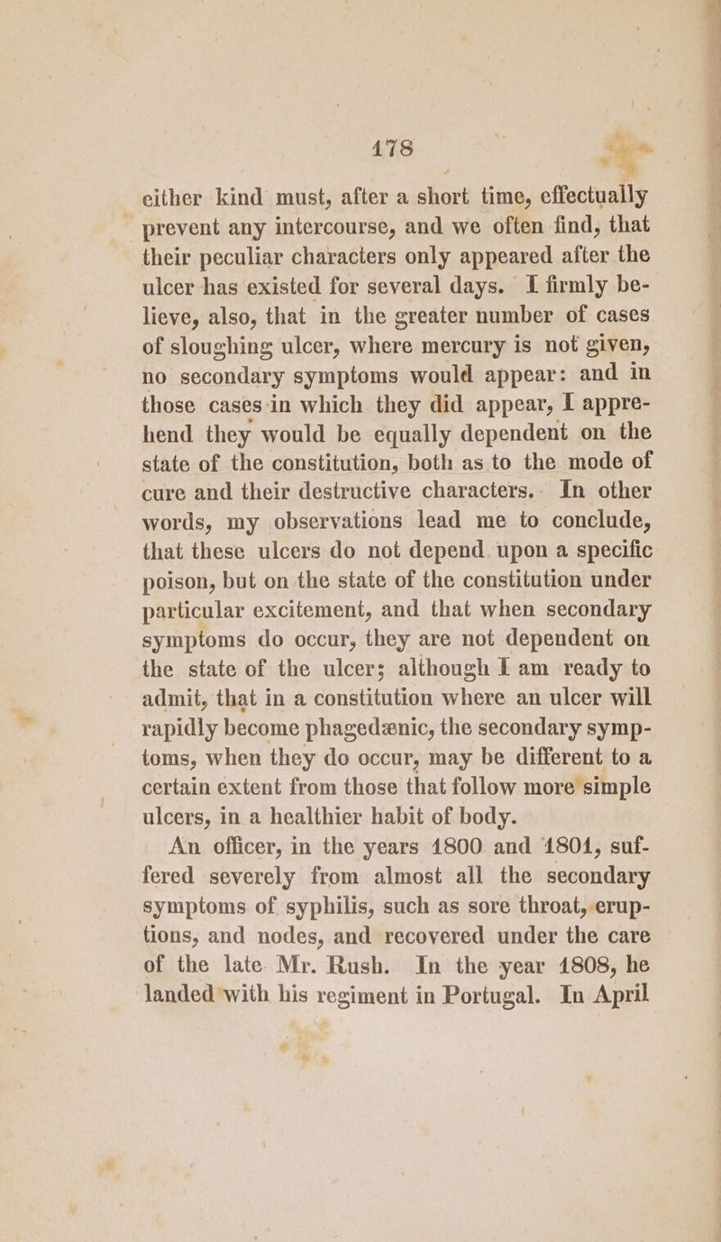 478 &gt; es either kind must, after a hos time, effectually prevent any intercourse, and we often find, that their peculiar characters only appeared after the ulcer has existed for several days. I firmly be- lieve, also, that in the greater number of cases of sloughing ulcer, where mercury is not given, no secondary symptoms would appear: and in hend they would be equally dependent on the state of the constitution, both as to the mode of cure and their destructive characters.- In other words, my observations lead me to conclude, that these ulcers do not depend. upon a specific poison, but on the state of the constitution under particular excitement, and that when secondary symptoms do occur, they are not dependent on the state of the ulcers although f am ready to admit, that in a constitution erhiee an ulcer will rapidly become phagedzenic, the secondary symp- toms, when they do occur, may be different to a certain extent from those that follow more simple ulcers, in a healthier habit of body. An officer, in the years 1800 and 1804, suf- fered severely from almost all the secondary symptoms of. syphilis, such as sore throat, erup- tions, and nodes, and recovered under the care of the late Mr. Rush. In the year 1808, he landed with his regiment in Portugal. In April Ste