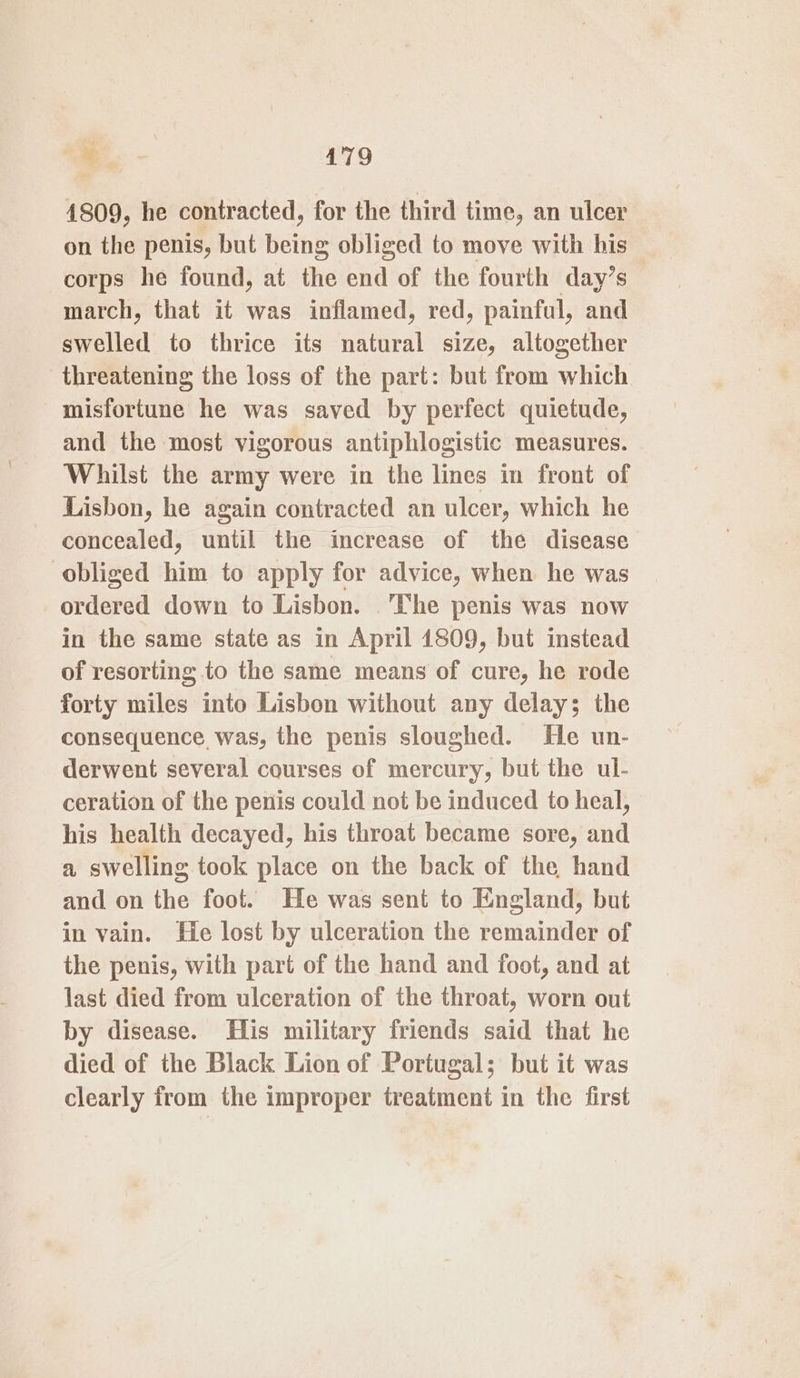 4809, he contracted, for the third time, an ulcer on the penis, but being obliged to move with his corps he found, at the end of the fourth day’s march, that it was inflamed, red, painful, and swelled to thrice its natural size, altogether threatening the loss of the part: but from which misfortune he was saved by perfect quietude, and the most vigorous antiphlogistic measures. Whilst the army were in the lines in front of Lisbon, he again contracted an ulcer, which he concealed, until the increase of the disease obliged him to apply for advice, when he was ordered down to Lisbon. ‘The penis was now in the same state as in April 4809, but instead of resorting to the same means of cure, he rode forty miles into Lisbon without any delay; the consequence was, the penis sloughed. He un- derwent several courses of mercury, but the ul- ceration of the penis could not be induced to heal, his health decayed, his throat became sore, and a swelling took place on the back of the hand and on the foot. He was sent to England, but in vain. He lost by ulceration the remainder of the penis, with part of the hand and foot, and at last died from ulceration of the throat, worn out by disease. His military friends said that he died of the Black Lion of Portugal; but it was clearly from the improper treatment in the first