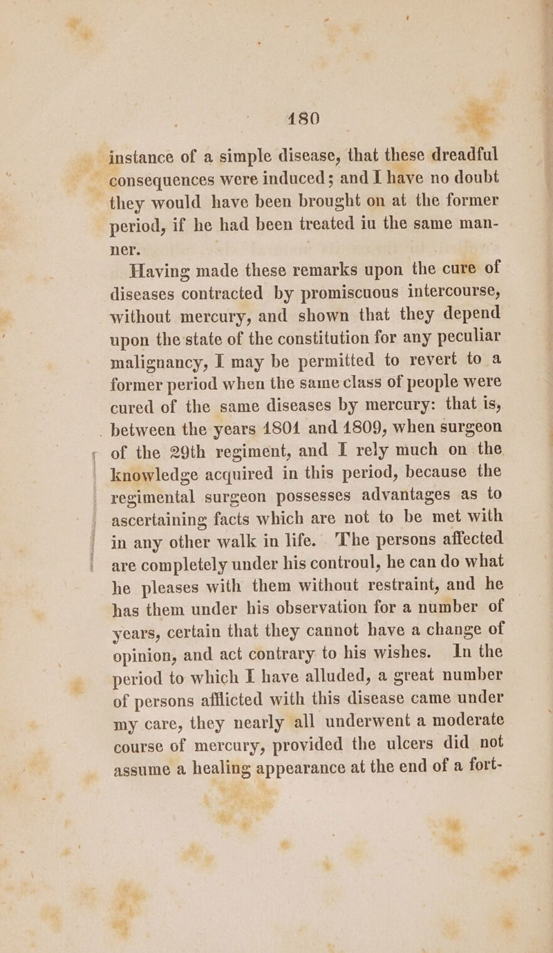 they would have been brought on at the former period, if he had been treated iu the same man- ner. Having made these remarks upon the cure of diseases contracted by promiscuous intercourse, without mercury, and shown that they depend upon the state of the constitution for any peculiar malignancy, I may be permitted to revert to a former period when the same class of people were cured of the same diseases by mercury: that is, _ between the years 1804 and 1809, when surgeon - of the 29th regiment, and I rely much on the. knowledge acquired in this period, because the regimental surgeon possesses advantages as to ascertaining facts which are not to be ast with in any other walk in life. ‘The persons affected are completely under his controul, he can do what he pleases with them without restraint, and he has them under his observation for a number of | years, certain that they cannot have a change of opinion, and act contrary to his wishes. In the period to which I have alluded, a great number of persons afflicted with this ‘ehaee came under my care, they nearly all underwent a moderate course of mercury, provided the ulcers did not assume a healing appearance at the end of a fort-