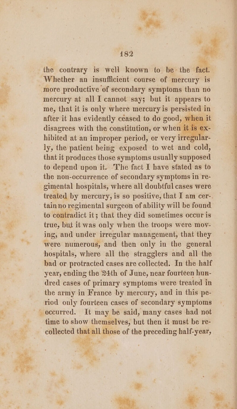 Whether an insufficient course of mercury is more productive of secondary symptoms than no mercury at all I cannot say; but it appears to me, that it is only where mercury is persisted i in after it has evidently ceased to do good, when it disagrees with the constitution, or when it is ex- hibited at an improper period, or very irregular- ly, the patient being exposed to wet and cold, that it produces those symptoms usually supposed. to depend upon it. The fact I have stated as to the non-occurrence of secondary symptoms in re- gimental hospitals, where all doubtful cases were tainno regimental surgeon of ability will be found to contradict it; that they did sometimes occur is true, but it was only when the troops were mov- ing, and under irregular management, that they were numerous, and then only in the general hospitals, where all the stragglers and all the bad or protracted cases are collected. In the half year, ending the 24th of June, near fourteen hun- the army in France by mercury, and in this pe- riod only fourteen cases of secondary symptoms time to show themselves, but then it must be re- ay’ \ Noa” baie. Fe f® we? N Fe ae ? Pa a “ —— alae ca ir — Ase