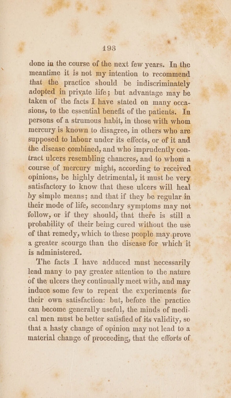 -_ done in the course of he next few years. In the meantime it is not my ‘intention to recommend he practice should be indiscriminately pted in private life; but advantage may be taken of the facts I Biv stated on many occa- sions, to the essential benefit of the pain In mercury is known to meserne 6 in others v ‘it a supposed to labour under its effects, or of it at the disease com bined, and who imprudently con- tract ulcers resembling chancres, and to whom a satisfactory to know that these alent will heal by simple means; and that if they be regular in their mode of life, secondary symptoms may not follow, or if they should, that there is still a probability of their being cured without the use of that remedy, which to these people may prove a greater scourge than the disease for which it is administered. : The facts I have adduced must necessarily lead many to pay greater attention to the nature of the ulcers they continually meet with, and may induce some few to repeat the experiments for their own satisfaction: but, before the practice can become generally useful, the minds of medi- cal men must be better satisfied of its validity, so that a hasty change of opinion may not lead to a material change of proceeding, that the efforts of