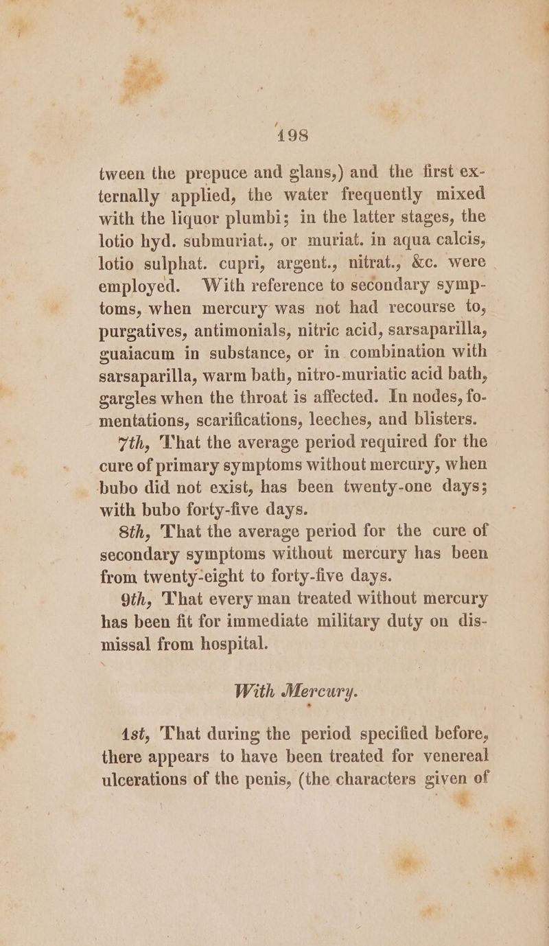 tween the prepuce and glans,) and the first ex- ternally applied, the water frequently mixed with the liquor plumbi; in the latter stages, the lotio hyd. submuriat., or muriat. in aqua calcis, employed. With reference to secondary symp- toms, when mercury was not had recourse to, purgatives, antimonials, nitric acid, sarsaparilla, sarsaparilla, warm bath, nitro-muriatic acid bath, gargles when the throat is affected. In nodes, fo- _ mentations, scarifications, leeches, and blisters. vth, That the average period required for the cure of primary symptoms without mercury, when Dbubo did not exist, has been twenty-one days; with bubo forty-five days. Sth, That the average period for the cure of secondary symptoms without mercury has been from twenty-eight to forty-five days. 9th, That every man treated without mercury has been fit for immediate military duty on dis- - missal from hospital. With Mercury. Ast, That during the period specified before, there appears to have been treated for venereal ulcerations of the penis, (the characters given of