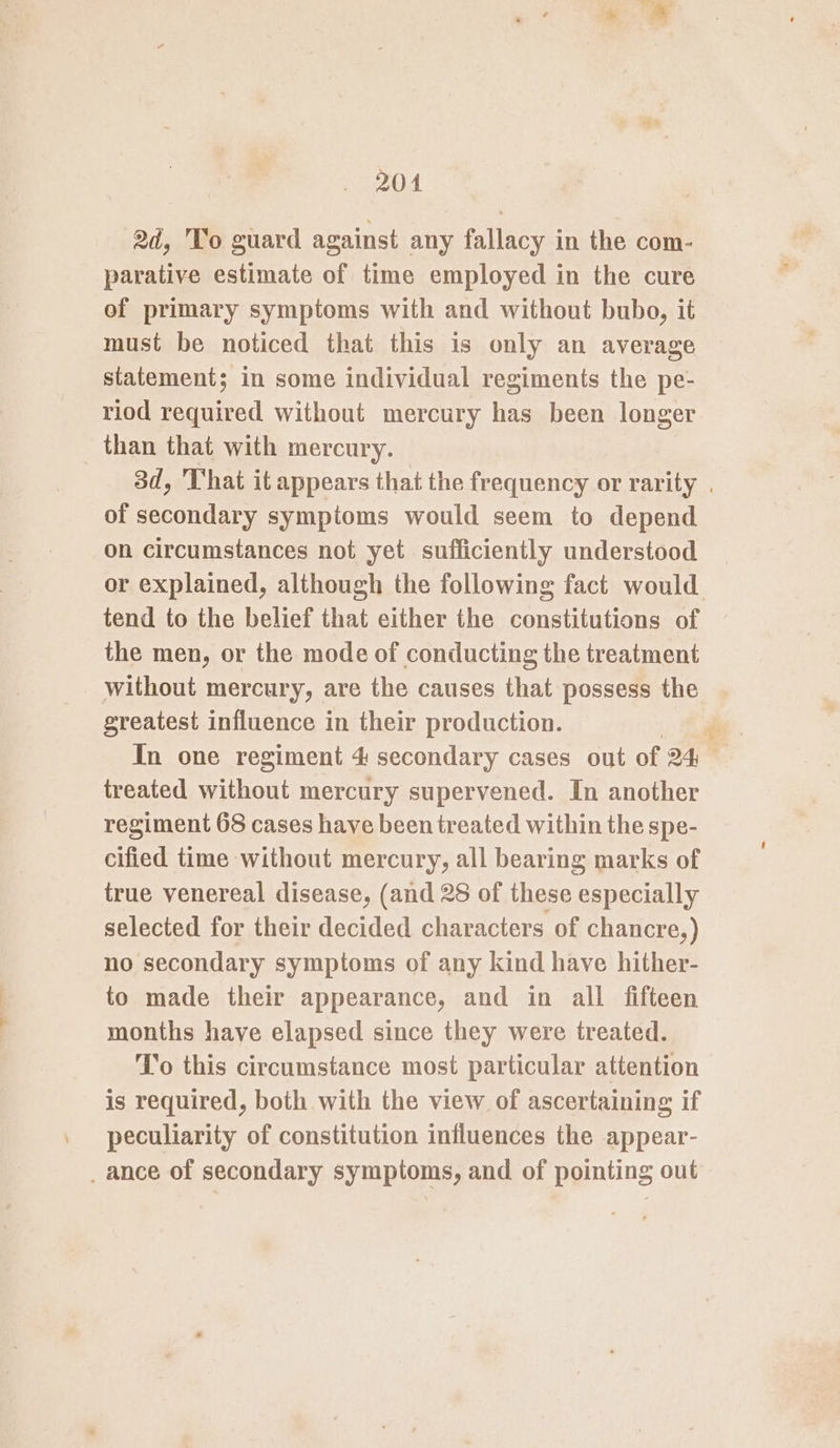 204 2d, To guard against any fallacy in the com- parative estimate of time employed in the cure of primary symptoms with and without bubo, it must be noticed that this is only an average statement; in some individual regiments the pe- riod required without mercury has been longer than that with mercury. of secondary sympioms would seem to depend on circumstances not yet sufficiently understood tend to the belief that either the constitutions of the men, or the mode of conducting the treatment without mercury, are the causes that possess the greatest influence in their production. treated without mercury supervened. In another regiment 68 cases have been treated within the spe- cified time without mercury, all bearing marks of true venereal disease, (and 28 of these especially selected for their decided characters of chancre,) no secondary symptoms of any kind have hither- to made their appearance, and in all fifteen months have elapsed since they were treated. To this circumstance most particular attention is required, both with the view of ascertaining if peculiarity of constitution influences the appear- _ ance of secondary symptoms, and of pointing out Loe