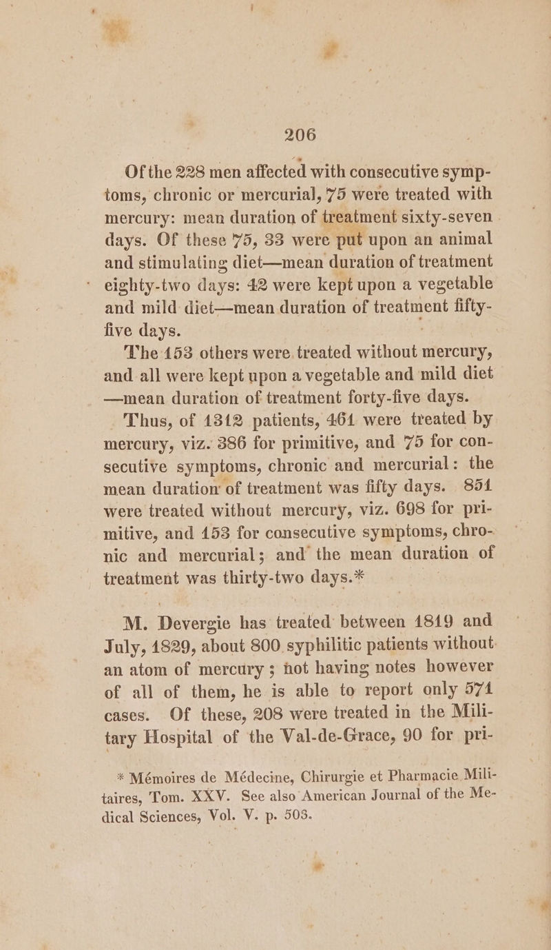 206 Of the 228 men affected with consecutive symp- toms, chronic or mercurial, '75 were treated with mercury: mean duration of treatment sixty-seven days. Of these 75, 33 were , put upon an animal and stimulating diet—mean duration of treatment eighty-two days: 42 were kept upon a vegetable and mild diet—mean duration of treatment fifty- five days. i The 153 others were. treated without mercury, and all were kept upon a vegetable and mild diet —mean duration of treatment forty-five days. Thus, of 1312 patients, 464 were treated by mercury, viz. 386 for primitive, and 75 for con- secutive symptoms, chronic and mercurial: the mean duration of treatment was fifty days. 854 were treated without mercury, viz. 698 for pri- mitive, and 153 for consecutive symptoms, chro- nic and mercurial; and the mean duration of treatment was thirty-two days.* M. Devergie has treated between 1819 and July, 1829, about 800 syphilitic patients without: an atom of mercury ; hot having notes however of all of them, he is able to report only 574 cases. Of these, 208 were treated in the Mili- tary Hospital of the Wal-de-Grace, 90 for pri- * Mémoires de Médecine, Chirurgie et Pharmacie. Mili- taires, Tom. XXV. See also American Journal of the Me- -