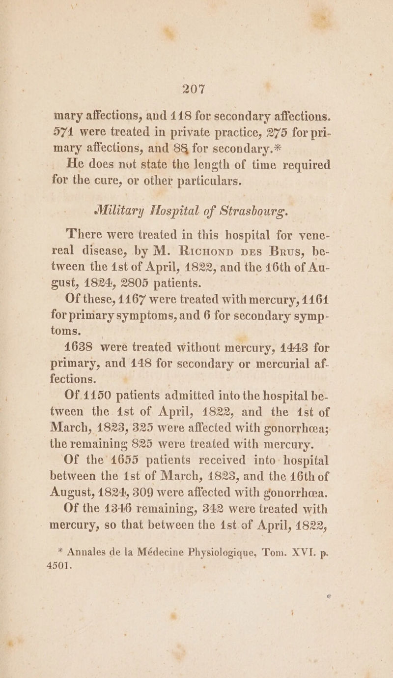 mary affections, and 118 for secondary affections. 571 were treated in private practice, 275 for pri- mary affections, and 8§ for secondary.* He does nut state the length of time required for the cure, or other particulars. Military Hospital of Strasbourg. There were treated in this hospital for vene- real disease, by M. Ricnonp prs Brus, be- tween the 1st of April, 1822, and the 16th of Au- gust, 1824, 2805 patients. Of these, 1167 were treated with mercury, 1164 for primary symptoms, and 6 for secondary symp- toms. 1638 were treated without mercury, 1443 for primary, and 148 for secondary or mercurial af- fections. | Of.4150 patients admitted into the hospital be- tween the 4st of April, 1822, and the 4st of March, 1823, 325 were affected with gonorrhea; the remaining 825 were treated with mercury. Of the 1655 patients received into: hospital between the ist of March, 1828, and the 46th of August, 1824, 309 were affected with gonorrhcea. Of the 1346 remaining, 342 were treated with mercury, so that between the ist of April, 1822, * Annales de la Médecine Physiologique, Tom. XVI. p. 4501. ‘