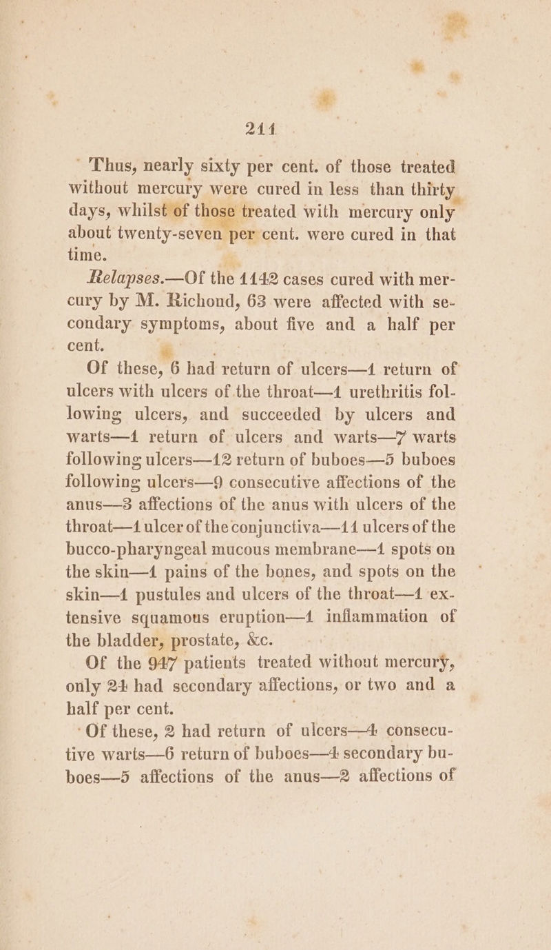 214 Thus, nearly sixty per cent. of those treated without mercury were cured in less than thirty days, whilst of hoe treated with mercury only about twenty-seven per cent. were cured in that time. a ftelapses.—Of the 1142 cases cured with mer- cury by M. Richond, 63 were affected with se- condary ae, about five and a half per Of these, 6 had return of ulcers—1 return of ulcers with ulcers of the throat—4 urethritis fol- lowing ulcers, and succeeded by ulcers and warts—1 return of ulcers and warts—7 warts following ulcers—12 return of buboes—5 buboes following ulcers—9 consecutive affections of the anus—s affections of the anus with ulcers of the throat—1 ulcer of the conjunctiva—411 ulcers of the bucco-pharyngeal mucous membrane——1 spots on the skin—4 pains of the bones, and spots on the skin—4 pustules and ulcers of the throat— ex- tensive squamous eruption—4 inflammation of the bladder, prostate, &amp;c. Of the 947 patients treated without mercury, only 24 had secondary affections, or two and a half per cent. ‘Of these, 2 had return of ulcers—4 consecu- tive warts—6 return of buboes—4 secondary bu- boes—®5 affections of the anus—2 affections of