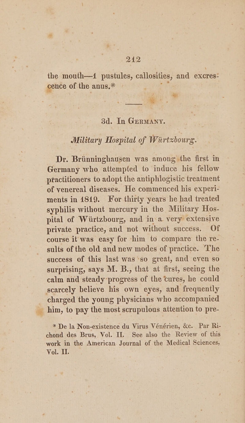 242 \ the mouth—4 pustules, callosities, and excres- cence of the anus. * m we. —. 3d. In GeRMANY. Military Hospital of Wirtzbourg. Dr. Briinninghausen was among the first in Germany who attempted to induce his fellow practitioners to adopt the antiphlogistic treatment of venereal diseases. He commenced his experi- ments in 1819. For thirty years he had treated syphilis without mercury in the Military Hos-— pital of Wiirtzbourg, and in-a very extensive private practice, and not without success. Of course it was easy for -him to compare the re- sults of the old and new modes of practice. The success of this last was so great, and even so surprising, says M. B., that at first, seeing the calm and steady-progress of the‘ cures, he could scarcely believe his own eyes, and frequently _ charged the young physicians who accompanied aig him, to pay the most scrupulous attention to 239 * De la Non-existence du Virus Vénérien, &amp;c. Par Ri- chond des Brus, Vol. II. See also the Review of this work in the American. Journal of the Medical Gone