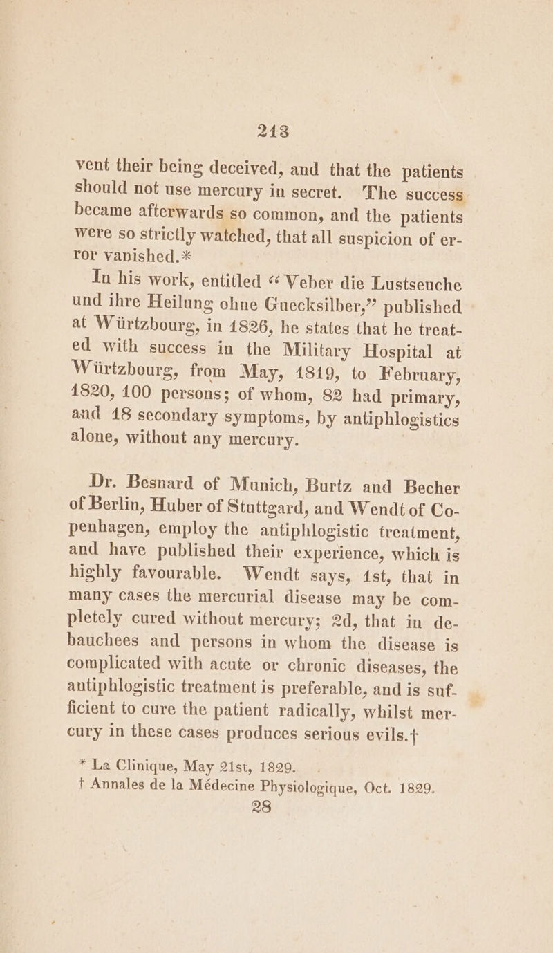 218 vent their being deceived, and that the patients should not use mercury in secret. Che success became afterwards so common, and the patients were so strictly watched, that all suspicion of er- ror vapished.* {In his work, entitled «‘ Veber die Lustseuche und ihre Heilung ohne Guecksilber,’”” published at Wiirtzbourg, in 1826, he states that he treat- ed with success in the Military Hospital at Wiirtzbourg, from May, 1819, to February, 1820, 100 persons; of whom, 82 had primary, and 48 secondary symptoms, by antiphlogistics alone, without any mercury. Dr. Besnard of Munich, Burtz and Becher of Berlin, Huber of Stuttgard, and Wendt of Co- penhagen, employ the antiphlogistic treatment, and have published their experience, which is highly favourable. Wendt says, 4st, that in many cases the mercurial disease may be com- pletely cured without mercury; 2d, that in de- bauchees and persons in whom the disease is complicated with acute or chronic diseases, the antiphlogistic treatment is preferable, and is suf. ficient to cure the patient radically, whilst mer- cury in these cases produces serious evils.+ * La Clinique, May 21st, 1829. +t Annales de la Médecine Physiologique, Oct. 1829. 28