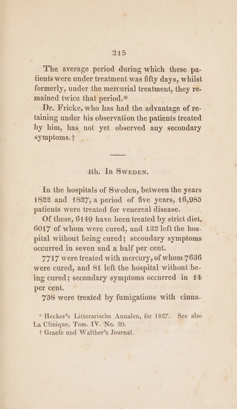 The average period during which these pa- tients were under treatment was fifty days, whilst formerly, under the mercurial treatment, they re- mained twice that period.* Dr. Fricke, who has had the advantage of re- taining under his observation the patients treated by him, has not yet observed any secondary symptoms.t+ 4th. In Swepen. in the hospitals of Sweden, between the years 4822 and 1827,a period of five years, 16,985 patients were treated for venereal disease. Of these, 6149 have been treated by strict diet, 6017 of whom were cured, and 132 left the hos- pital without being cured; secondary symptoms occurred in seven and a half per cent. 77417 were treated with mercury, of whom’7636 were cured, and 81 left the hospital without be- ing cured; secondary symptoms occurred in 44 per cent. | 758 were treated by fumigations with cinna- * Hecker’s Litterarische Annalen, for 1827. See also La Clinique, Tom. [V.No. 20. + Graefe und Walther’s Journal.