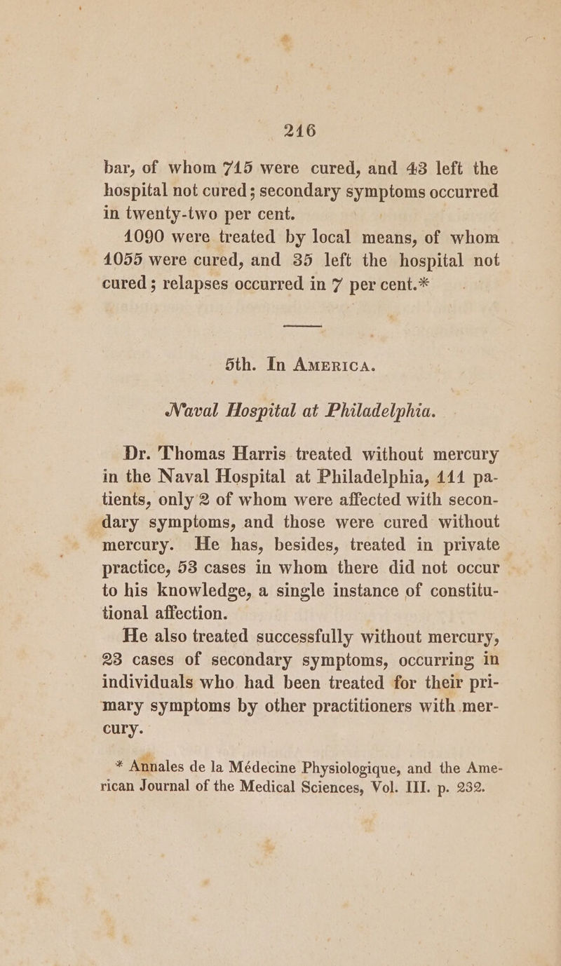 bar, of whom 745 were cured, and 43 left the hospital not cured ; secondary sympioms occurred in twenty-two per cent. 1090 were treated by local means, of whom 1055 were cured, and 35 left the hospital not cured ; relapses occurred in 7 per cent.* rnd 5th. In AMERICA. Naval Hosyital at Philadelphia. Dr. Thomas Harris treated without mercury in the Naval Hospital at Philadelphia, 444 pa- tients, only 2 of whom were affected with secon- dary symptoms, and those were cured without -mercury. He has, besides, treated in private practice, 53 cases in whom there did not occur to his knowledge, a single instance of constitu- tional affection. He also treated successfully without mercury, 23 cases of secondary symptoms, occurring in individuals who had been treated for their pri- mary symptoms by other practitioners with mer- cury. * Annales de la Médecine Physiologique, and the Ame- rican Journal of the Medical Sciences, Vol. III. p. 232.