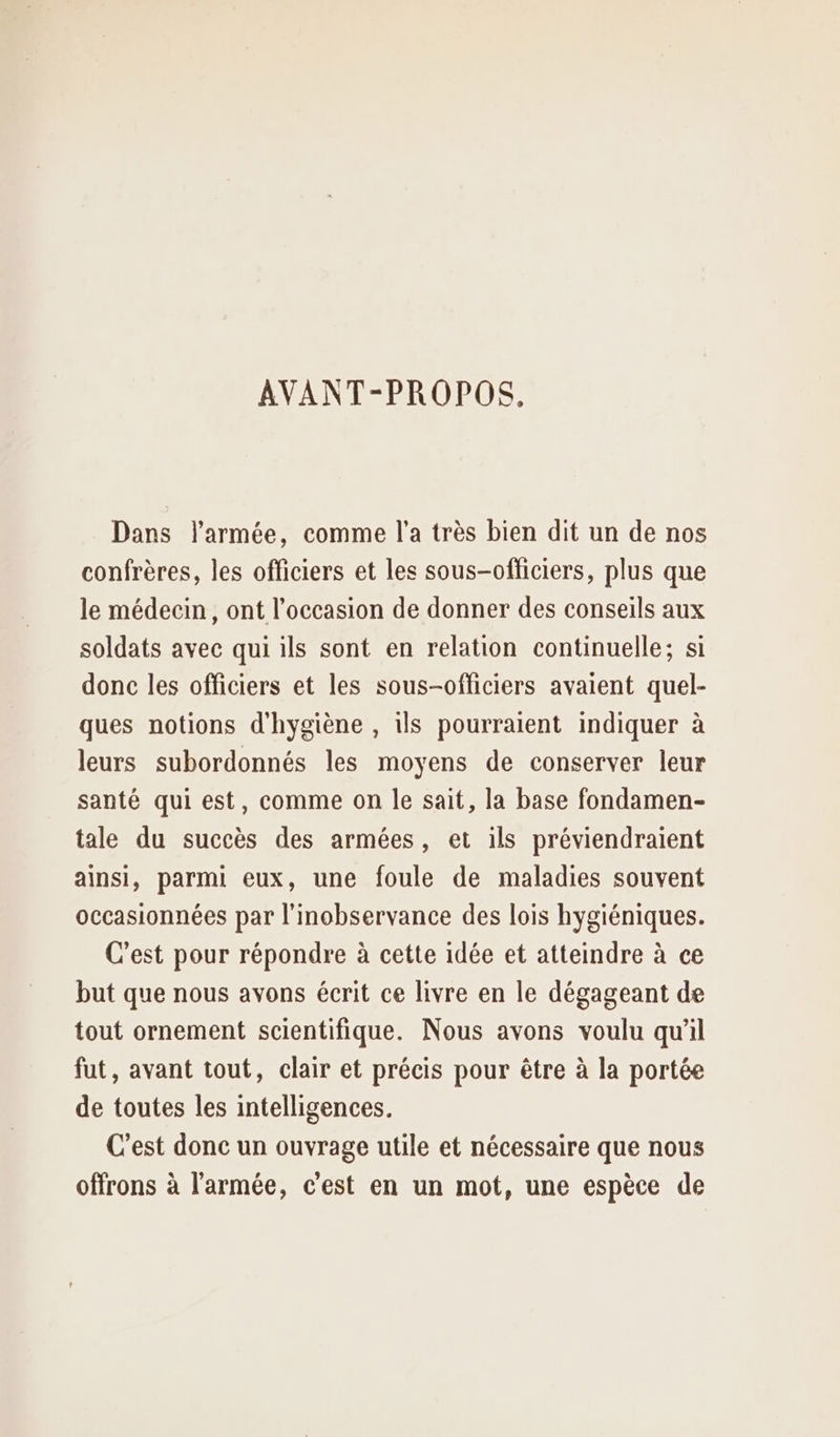 AVANT-PROPOS. Dans l’armée, comme l’a très bien dit un de nos confrères, les officiers et les sous-officiers, plus que le médecin, ont l’occasion de donner des conseils aux soldats avec qui ils sont en relation continuelle; si donc les officiers et les sous-officiers avaient quel- ques notions d'hygiène , ils pourraient indiquer à leurs subordonnés les moyens de conserver leur santé qui est, comme on le sait, la base fondamen- tale du succès des armées, et ils préviendraient ainsi, parmi eux, une foule de maladies souvent occasionnées par l'inobservance des lois hygiéniques. C’est pour répondre à cette idée et atteindre à ce but que nous avons écrit ce livre en le dégageant de tout ornement scientifique. Nous avons voulu qu’il fut, avant tout, clair et précis pour être à la portée de toutes les intelligences. C'est donc un ouvrage utile et nécessaire que nous offrons à l'armée, c'est en un mot, une espèce de