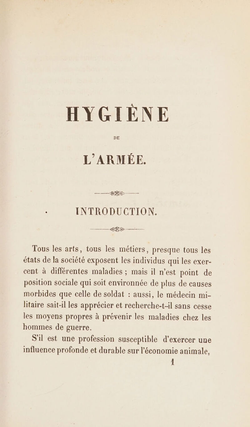 DE L'ARMÉE. ——— REX — INTRODUCTION. LB —— Tous les arts, tous les métiers, presque tous les états de la société exposent les individus qui les exer- cent à différentes maladies ; maïs il n’est point de position sociale qui soit environnée de plus de causes morbides que celle de soldat : aussi, le médecin mi- litaire sait-il les apprécier et recherche-t-il sans cesse les moyens propres à prévenir les maladies chez les hommes de guerre. S'il est une profession susceptible d'exercer une influence profonde et durable sur l’économie animale, 1