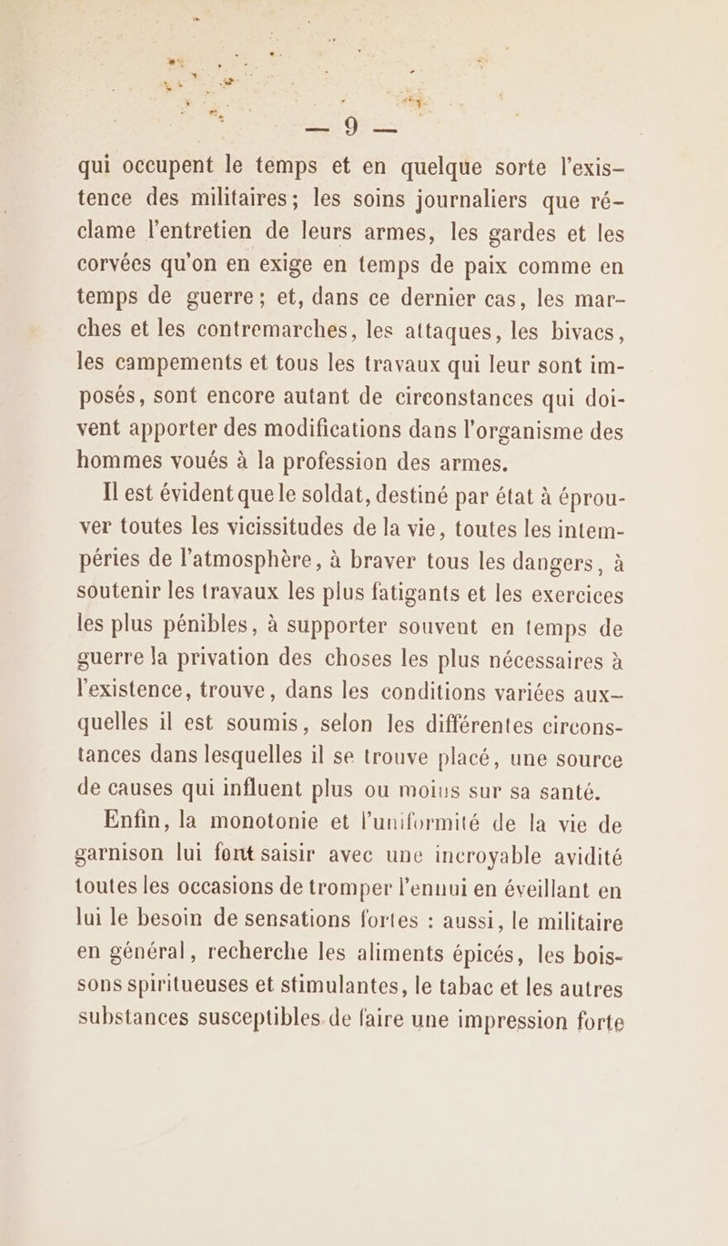 à roi qui occupent le temps et en quelque sorte l’exis- tence des militaires; les soins journaliers que ré- clame l'entretien de leurs armes, les gardes et les corvées qu'on en exige en temps de paix comme en temps de guerre; et, dans ce dernier cas, les mar- ches et les contremarches, les attaques, les bivacs, les campements et tous les travaux qui leur sont im- posés, sont encore autant de circonstances qui doi- vent apporter des modifications dans l'organisme des hommes voués à la profession des armes. Il est évident quele soldat, destiné par état à éprou- ver toutes les vicissitudes de la vie, toutes les intem- péries de l'atmosphère, à braver tous les dangers, à soutenir les travaux les plus fatigants et les exercices les plus pénibles, à supporter souvent en temps de guerre Ja privation des choses les plus nécessaires à l'existence, trouve, dans les conditions variées aux quelles il est soumis, selon les différentes circons- tances dans lesquelles il se trouve placé, une source de causes qui influent plus ou moius sur sa santé. Enfin, la monotonie et l’uniformité de la vie de garnison lui font saisir avec une incroyable avidité toutes les occasions de tromper l'ennui en éveillant en lui le besoin de sensations fortes : aussi, le militaire en général, recherche les aliments épicés, les bois- sons spiritueuses et stimulantes, le tabac et les autres substances susceptibles. de faire une impression forte