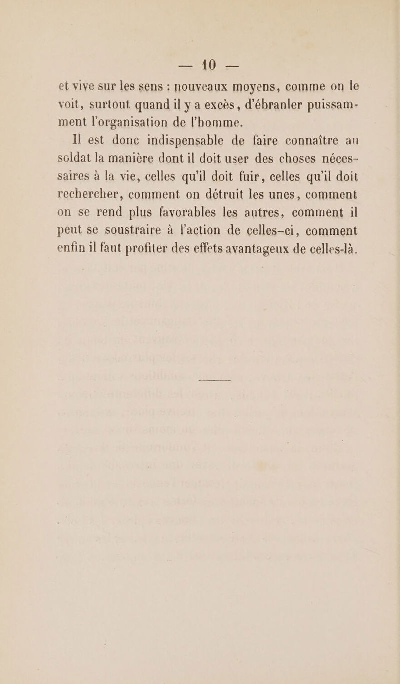et vive sur les sens : nouveaux moyens, comme on le voit, surtout quand il y a excès, d’ébranler puissam- ment l'organisation de l'homme. Il est donc indispensable de faire connaître au sGldat la manière dont il doit user des choses néces- saires à la vie, celles qu'il doit fuir, celles qu'il doit rechercher, comment on détruit les unes, comment on se rend plus favorables les autres, comment il peut se soustraire à l’action de celles-ci, comment enfin 1l faut profiter des effets avantageux de celles-là.