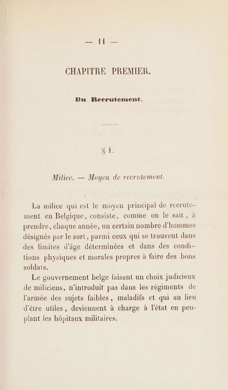 CHAPITRE PREMIER. Dur Hecrrutement. Milice. — Moyen de recrutement. La milice qui est le moyen principal de recrute- ment en Belgique, consiste, comme on le sait. ‘à prendre, chaque année, un certain nombre d'hommes désignés par le sort, parmi ceux qui se trouvent dans des limites d'âge déterminées et dans des condi- tions physiques et morales propres à faire des bons soldats. Le gouvernement belge faisant un choix judicieux de miliciens, n’introduit pas dans les régiments de l'armée des sujets faibles, maladifs et qui au lieu d’être utiles, deviennent à charge à l'état en peu- plant les hôpitaux militaires.
