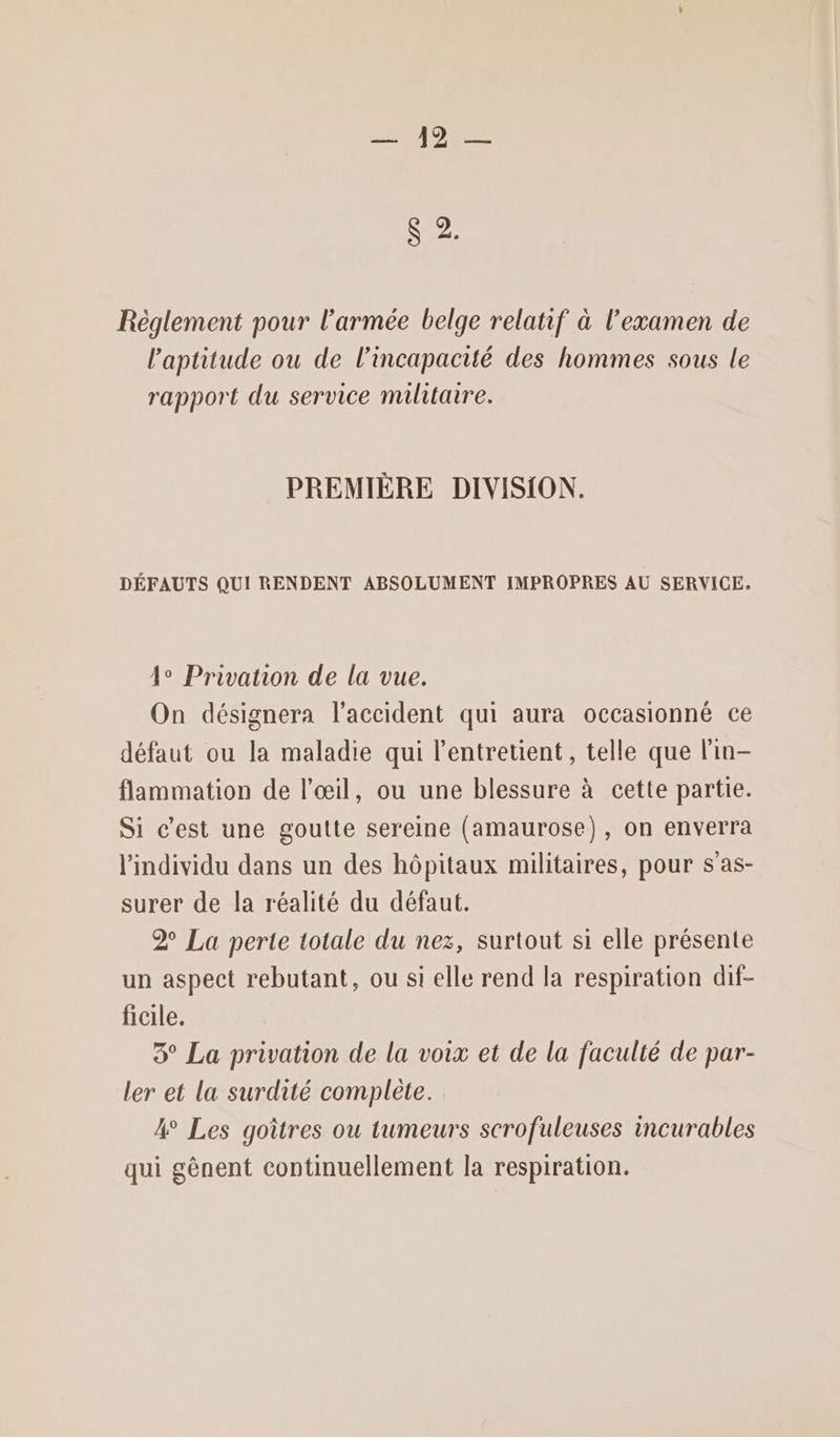 C2: Règlement pour l’armée belge relatif à l’examen de l'aptitude ou de l'incapacité des hommes sous le rapport du service militaire. PREMIÈRE DIVISION. DÉFAUTS QUI RENDENT ABSOLUMENT IMPROPRES AU SERVICE. 4° Privation de la vue. On désignera l'accident qui aura occasionné ce défaut ou la maladie qui l’entretient , telle que lin- flammation de l'œil, ou une blessure à cette partie. Si c’est une goutte sereine (amaurose), on enverra l'individu dans un des hôpitaux militaires, pour s’as- surer de la réalité du défaut. 2° La perte totale du nez, surtout si elle présente un aspect rebutant, ou si elle rend la respiration dif- ficile. 3° La privation de la voix et de la faculté de par- ler et la surdité complète. 4 Les goîtres ou tumeurs scrofuleuses incurables qui gènent continuellement la respiration.