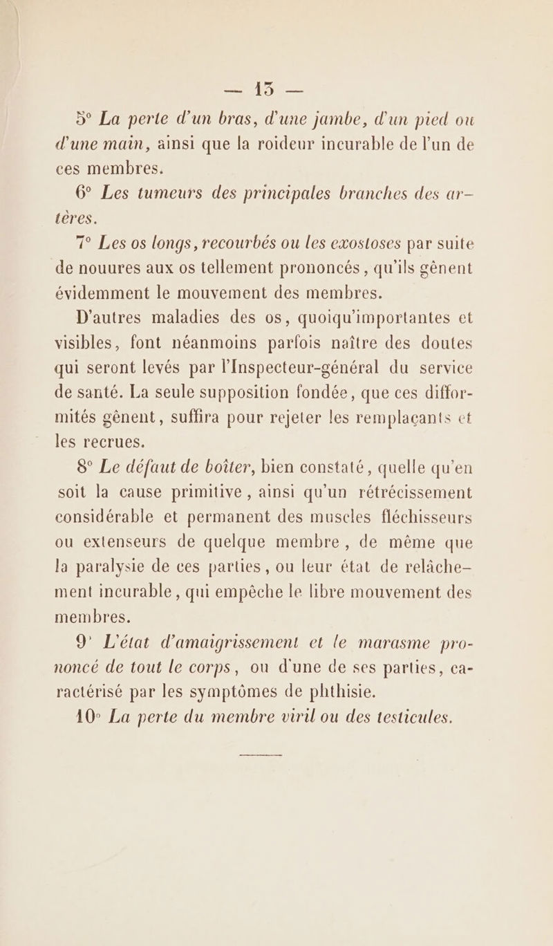 Le D° La perte d'un bras, d'une jambe, d'un pied ou d'une main, ainsi que la roideur incurable de l’un de ces membres. 6° Les tumeurs des principales branches des ar- teres. 7° Les os longs, recourbés ou les exosloses par suite de nouures aux os tellement prononcés, qu'ils gènent évidemment le mouvement des membres. D'autres maladies des os, quoiqu'importantes et visibles, font néanmoins parfois naître des doutes qui seront levés par l'Inspecteur-général du service de santé. La seule supposition fondée, que ces diffor- mités gènent, suffira pour rejeter les remplaçants et les recrues. 8° Le défaut de boîter, bien constaté, quelle qu’en soit la cause primitive , ainsi qu'un rétrécissement considérable et permanent des muscles fléchisseurs ou extenseurs de quelque membre , de même que la paralysie de ces parties, ou leur état de relâche- ment incurable, qui empèche le libre mouvement des membres. 9’ L'état d’amaigrissement et le marasme pro- noncé de tout le corps, où d'une de ses parties, ca- ractérisé par les symptômes de phthisie. 10° La perte du membre viril ou des testicules.